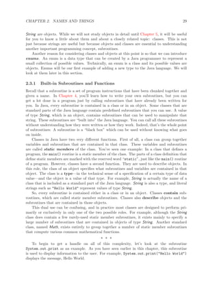CHAPTER 2. NAMES AND THINGS 29
String are objects. While we will not study objects in detail until Chapter 5, it will be useful
for you to know a little about them and about a closely related topic: classes. This is not
just because strings are useful but because objects and classes are essential to understanding
another important programming concept, subroutines.
Another reason for considering classes and objects at this point is so that we can introduce
enums. An enum is a data type that can be created by a Java programmer to represent a
small collection of possible values. Technically, an enum is a class and its possible values are
objects. Enums will be our ﬁrst example of adding a new type to the Java language. We will
look at them later in this section.
2.3.1 Built-in Subroutines and Functions
Recall that a subroutine is a set of program instructions that have been chunked together and
given a name. In Chapter 4, you’ll learn how to write your own subroutines, but you can
get a lot done in a program just by calling subroutines that have already been written for
you. In Java, every subroutine is contained in a class or in an object. Some classes that are
standard parts of the Java language contain predeﬁned subroutines that you can use. A value
of type String, which is an object, contains subroutines that can be used to manipulate that
string. These subroutines are “built into” the Java language. You can call all these subroutines
without understanding how they were written or how they work. Indeed, that’s the whole point
of subroutines: A subroutine is a “black box” which can be used without knowing what goes
on inside.
Classes in Java have two very diﬀerent functions. First of all, a class can group together
variables and subroutines that are contained in that class. These variables and subroutines
are called static members of the class. You’ve seen one example: In a class that deﬁnes a
program, the main() routine is a static member of the class. The parts of a class deﬁnition that
deﬁne static members are marked with the reserved word “static”, just like the main() routine
of a program. However, classes have a second function. They are used to describe objects. In
this role, the class of an object speciﬁes what subroutines and variables are contained in that
object. The class is a type—in the technical sense of a speciﬁcation of a certain type of data
value—and the object is a value of that type. For example, String is actually the name of a
class that is included as a standard part of the Java language. String is also a type, and literal
strings such as "Hello World" represent values of type String.
So, every subroutine is contained either in a class or in an object. Classes contain sub-
routines, which are called static member subroutines. Classes also describe objects and the
subroutines that are contained in those objects.
This dual use can be confusing, and in practice most classes are designed to perform pri-
marily or exclusively in only one of the two possible roles. For example, although the String
class does contain a few rarely-used static member subroutines, it exists mainly to specify a
large number of subroutines that are contained in objects of type String. Another standard
class, named Math, exists entirely to group together a number of static member subroutines
that compute various common mathematical functions.
∗ ∗ ∗
To begin to get a handle on all of this complexity, let’s look at the subroutine
System.out.print as an example. As you have seen earlier in this chapter, this subroutine
is used to display information to the user. For example, System.out.print("Hello World")
displays the message, Hello World.
 