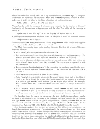 CHAPTER 2. NAMES AND THINGS 31
subroutine of the class named Math. If x is any numerical value, then Math.sqrt(x) computes
and returns the square root of that value. Since Math.sqrt(x) represents a value, it doesn’t
make sense to put it on a line by itself in a subroutine call statement such as
Math.sqrt(x); // This doesn’t make sense!
What, after all, would the computer do with the value computed by the function in this case?
You have to tell the computer to do something with the value. You might tell the computer to
display it:
System.out.print( Math.sqrt(x) ); // Display the square root of x.
or you might use an assignment statement to tell the computer to store that value in a variable:
lengthOfSide = Math.sqrt(x);
The function call Math.sqrt(x) represents a value of type double, and it can be used anyplace
where a numeric literal of type double could be used.
The Math class contains many static member functions. Here is a list of some of the more
important of them:
• Math.abs(x), which computes the absolute value of x.
• The usual trigonometric functions, Math.sin(x), Math.cos(x), and Math.tan(x). (For
all the trigonometric functions, angles are measured in radians, not degrees.)
• The inverse trigonometric functions arcsin, arccos, and arctan, which are written as:
Math.asin(x), Math.acos(x), and Math.atan(x). The return value is expressed in radi-
ans, not degrees.
• The exponential function Math.exp(x) for computing the number e raised to the power
x, and the natural logarithm function Math.log(x) for computing the logarithm of x in
the base e.
• Math.pow(x,y) for computing x raised to the power y.
• Math.floor(x), which rounds x down to the nearest integer value that is less than or
equal to x. Even though the return value is mathematically an integer, it is returned
as a value of type double, rather than of type int as you might expect. For example,
Math.floor(3.76) is 3.0. The function Math.round(x) returns the integer that is closest
to x.
• Math.random(), which returns a randomly chosen double in the range 0.0 <=
Math.random() < 1.0. (The computer actually calculates so-called “pseudorandom”
numbers, which are not truly random but are random enough for most purposes.)
For these functions, the type of the parameter—the x or y inside the parentheses—can be
any value of any numeric type. For most of the functions, the value returned by the function
is of type double no matter what the type of the parameter. However, for Math.abs(x), the
value returned will be the same type as x; if x is of type int, then so is Math.abs(x). So, for
example, while Math.sqrt(9) is the double value 3.0, Math.abs(9) is the int value 9.
Note that Math.random() does not have any parameter. You still need the parentheses, even
though there’s nothing between them. The parentheses let the computer know that this is a sub-
routine rather than a variable. Another example of a subroutine that has no parameters is the
function System.currentTimeMillis(), from the System class. When this function is executed,
it retrieves the current time, expressed as the number of milliseconds that have passed since a
standardized base time (the start of the year 1970 in Greenwich Mean Time, if you care). One
 