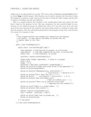 CHAPTER 2. NAMES AND THINGS 32
millisecond is one-thousandth of a second. The return value of System.currentTimeMillis()
is of type long (a 64-bit integer). This function can be used to measure the time that it takes
the computer to perform a task. Just record the time at which the task is begun and the time
at which it is ﬁnished and take the diﬀerence.
Here is a sample program that performs a few mathematical tasks and reports the time
that it takes for the program to run. On some computers, the time reported might be zero,
because it is too small to measure in milliseconds. Even if it’s not zero, you can be sure that
most of the time reported by the computer was spent doing output or working on tasks other
than the program, since the calculations performed in this program occupy only a tiny fraction
of a second of a computer’s time.
/**
* This program performs some mathematical computations and displays
* the results. It then reports the number of seconds that the
* computer spent on this task.
*/
public class TimedComputation {
public static void main(String[] args) {
long startTime; // Starting time of program, in milliseconds.
long endTime; // Time when computations are done, in milliseconds.
double time; // Time difference, in seconds.
startTime = System.currentTimeMillis();
double width, height, hypotenuse; // sides of a triangle
width = 42.0;
height = 17.0;
hypotenuse = Math.sqrt( width*width + height*height );
System.out.print("A triangle with sides 42 and 17 has hypotenuse ");
System.out.println(hypotenuse);
System.out.println("nMathematically, sin(x)*sin(x) + "
+ "cos(x)*cos(x) - 1 should be 0.");
System.out.println("Let’s check this for x = 1:");
System.out.print(" sin(1)*sin(1) + cos(1)*cos(1) - 1 is ");
System.out.println( Math.sin(1)*Math.sin(1)
+ Math.cos(1)*Math.cos(1) - 1 );
System.out.println("(There can be round-off errors when"
+ " computing with real numbers!)");
System.out.print("nHere is a random number: ");
System.out.println( Math.random() );
endTime = System.currentTimeMillis();
time = (endTime - startTime) / 1000.0;
System.out.print("nRun time in seconds was: ");
System.out.println(time);
} // end main()
} // end class TimedComputation
 