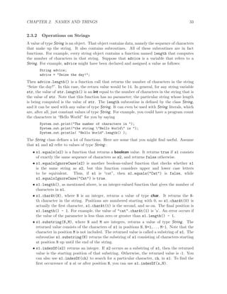 CHAPTER 2. NAMES AND THINGS 33
2.3.2 Operations on Strings
A value of type String is an object. That object contains data, namely the sequence of characters
that make up the string. It also contains subroutines. All of these subroutines are in fact
functions. For example, every string object contains a function named length that computes
the number of characters in that string. Suppose that advice is a variable that refers to a
String. For example, advice might have been declared and assigned a value as follows:
String advice;
advice = "Seize the day!";
Then advice.length() is a function call that returns the number of characters in the string
“Seize the day!”. In this case, the return value would be 14. In general, for any string variable
str, the value of str.length() is an int equal to the number of characters in the string that is
the value of str. Note that this function has no parameter; the particular string whose length
is being computed is the value of str. The length subroutine is deﬁned by the class String,
and it can be used with any value of type String. It can even be used with String literals, which
are, after all, just constant values of type String. For example, you could have a program count
the characters in “Hello World” for you by saying
System.out.print("The number of characters in ");
System.out.print("the string "Hello World" is ");
System.out.println( "Hello World".length() );
The String class deﬁnes a lot of functions. Here are some that you might ﬁnd useful. Assume
that s1 and s2 refer to values of type String:
• s1.equals(s2) is a function that returns a boolean value. It returns true if s1 consists
of exactly the same sequence of characters as s2, and returns false otherwise.
• s1.equalsIgnoreCase(s2) is another boolean-valued function that checks whether s1
is the same string as s2, but this function considers upper and lower case letters
to be equivalent. Thus, if s1 is “cat”, then s1.equals("Cat") is false, while
s1.equalsIgnoreCase("Cat") is true.
• s1.length(), as mentioned above, is an integer-valued function that gives the number of
characters in s1.
• s1.charAt(N), where N is an integer, returns a value of type char. It returns the N-
th character in the string. Positions are numbered starting with 0, so s1.charAt(0) is
actually the ﬁrst character, s1.charAt(1) is the second, and so on. The ﬁnal position is
s1.length() - 1. For example, the value of "cat".charAt(1) is ’a’. An error occurs if
the value of the parameter is less than zero or greater than s1.length() - 1.
• s1.substring(N,M), where N and M are integers, returns a value of type String. The
returned value consists of the characters of s1 in positions N, N+1,. . . , M-1. Note that the
character in position M is not included. The returned value is called a substring of s1. The
subroutine s1.substring(N) returns the substring of s1 consisting of characters starting
at position N up until the end of the string.
• s1.indexOf(s2) returns an integer. If s2 occurs as a substring of s1, then the returned
value is the starting position of that substring. Otherwise, the returned value is -1. You
can also use s1.indexOf(ch) to search for a particular character, ch, in s1. To ﬁnd the
ﬁrst occurrence of x at or after position N, you can use s1.indexOf(x,N).
 