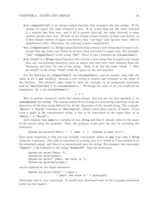 CHAPTER 2. NAMES AND THINGS 34
• s1.compareTo(s2) is an integer-valued function that compares the two strings. If the
strings are equal, the value returned is zero. If s1 is less than s2, the value returned
is a number less than zero, and if s1 is greater than s2, the value returned is some
number greater than zero. (If both of the strings consist entirely of lower case letters, or
if they consist entirely of upper case letters, then “less than” and “greater than” refer to
alphabetical order. Otherwise, the ordering is more complicated.)
• s1.toUpperCase() is a String-valued function that returns a new string that is equal to s1,
except that any lower case letters in s1 have been converted to upper case. For example,
"Cat".toUpperCase() is the string "CAT". There is also a function s1.toLowerCase().
• s1.trim() is a String-valued function that returns a new string that is equal to s1 except
that any non-printing characters such as spaces and tabs have been trimmed from the
beginning and from the end of the string. Thus, if s1 has the value "fred ", then
s1.trim() is the string "fred", with the spaces at the end removed.
For the functions s1.toUpperCase(), s1.toLowerCase(), and s1.trim(), note that the
value of s1 is not modiﬁed. Instead a new string is created and returned as the value of
the function. The returned value could be used, for example, in an assignment statement
such as “smallLetters = s1.toLowerCase();”. To change the value of s1, you could use an
assignment “s1 = s1.toLowerCase();”.
∗ ∗ ∗
Here is another extremely useful fact about strings: You can use the plus operator, +, to
concatenate two strings. The concatenation of two strings is a new string consisting of all the
characters of the ﬁrst string followed by all the characters of the second string. For example,
"Hello" + "World" evaluates to "HelloWorld". (Gotta watch those spaces, of course—if you
want a space in the concatenated string, it has to be somewhere in the input data, as in
"Hello " + "World".)
Let’s suppose that name is a variable of type String and that it already refers to the name
of the person using the program. Then, the program could greet the user by executing the
statement:
System.out.println("Hello, " + name + ". Pleased to meet you!");
Even more surprising is that you can actually concatenate values of any type onto a String
using the + operator. The value is converted to a string, just as it would be if you printed it to
the standard output, and then it is concatenated onto the string. For example, the expression
"Number" + 42 evaluates to the string "Number42". And the statements
System.out.print("After ");
System.out.print(years);
System.out.print(" years, the value is ");
System.out.print(principal);
can be replaced by the single statement:
System.out.print("After " + years +
" years, the value is " + principal);
Obviously, this is very convenient. It would have shortened some of the examples presented
earlier in this chapter.
 