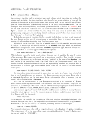 CHAPTER 2. NAMES AND THINGS 35
2.3.3 Introduction to Enums
Java comes with eight built-in primitive types and a large set of types that are deﬁned by
classes, such as String. But even this large collection of types is not suﬃcient to cover all the
possible situations that a programmer might have to deal with. So, an essential part of Java,
just like almost any other programming language, is the ability to create new types. For the
most part, this is done by deﬁning new classes; you will learn how to do that in Chapter 5. But
we will look here at one particular case: the ability to deﬁne enums (short for enumerated
types). Enums are a recent addition to Java. They were only added in Version 5.0. Many
programming languages have something similar, and many people believe that enums should
have been part of Java from the beginning.
Technically, an enum is considered to be a special kind of class, but that is not important
for now. In this section, we will look at enums in a simpliﬁed form. In practice, most uses of
enums will only need the simpliﬁed form that is presented here.
An enum is a type that has a ﬁxed list of possible values, which is speciﬁed when the enum
is created. In some ways, an enum is similar to the boolean data type, which has true and
false as its only possible values. However, boolean is a primitive type, while an enum is not.
The deﬁnition of an enum type has the (simpliﬁed) form:
enum enum-type-name { list-of-enum-values }
This deﬁnition cannot be inside a subroutine. You can place it outside the main() routine
of the program. The enum-type-name can be any simple identiﬁer. This identiﬁer becomes
the name of the enum type, in the same way that “boolean” is the name of the boolean type
and “String” is the name of the String type. Each value in the list-of-enum-values must be a
simple identiﬁer, and the identiﬁers in the list are separated by commas. For example, here is
the deﬁnition of an enum type named Season whose values are the names of the four seasons
of the year:
enum Season { SPRING, SUMMER, FALL, WINTER }
By convention, enum values are given names that are made up of upper case letters, but
that is a style guideline and not a syntax rule. Enum values are not variables. Each value is
a constant that always has the same value. In fact, the possible values of an enum type are
usually referred to as enum constants.
Note that the enum constants of type Season are considered to be “contained in” Season,
which means—following the convention that compound identiﬁers are used for things that are
contained in other things—the names that you actually use in your program to refer to them
are Season.SPRING, Season.SUMMER, Season.FALL, and Season.WINTER.
Once an enum type has been created, it can be used to declare variables in exactly the same
ways that other types are used. For example, you can declare a variable named vacation of
type Season with the statement:
Season vacation;
After declaring the variable, you can assign a value to it using an assignment statement. The
value on the right-hand side of the assignment can be one of the enum constants of type Season.
Remember to use the full name of the constant, including “Season”! For example:
vacation = Season.SUMMER;
You can print out an enum value with an output statement such as System.out.print(vacation).
The output value will be the name of the enum constant (without the “Season.”). In this case,
the output would be “SUMMER”.
 