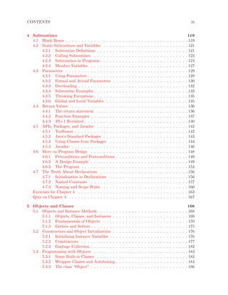 CONTENTS iii
4 Subroutines 119
4.1 Black Boxes . . . . . . . . . . . . . . . . . . . . . . . . . . . . . . . . . . . . . . . 119
4.2 Static Subroutines and Variables . . . . . . . . . . . . . . . . . . . . . . . . . . . 121
4.2.1 Subroutine Deﬁnitions . . . . . . . . . . . . . . . . . . . . . . . . . . . . . 121
4.2.2 Calling Subroutines . . . . . . . . . . . . . . . . . . . . . . . . . . . . . . 123
4.2.3 Subroutines in Programs . . . . . . . . . . . . . . . . . . . . . . . . . . . . 124
4.2.4 Member Variables . . . . . . . . . . . . . . . . . . . . . . . . . . . . . . . 127
4.3 Parameters . . . . . . . . . . . . . . . . . . . . . . . . . . . . . . . . . . . . . . . 129
4.3.1 Using Parameters . . . . . . . . . . . . . . . . . . . . . . . . . . . . . . . . 129
4.3.2 Formal and Actual Parameters . . . . . . . . . . . . . . . . . . . . . . . . 130
4.3.3 Overloading . . . . . . . . . . . . . . . . . . . . . . . . . . . . . . . . . . . 132
4.3.4 Subroutine Examples . . . . . . . . . . . . . . . . . . . . . . . . . . . . . . 133
4.3.5 Throwing Exceptions . . . . . . . . . . . . . . . . . . . . . . . . . . . . . . 135
4.3.6 Global and Local Variables . . . . . . . . . . . . . . . . . . . . . . . . . . 135
4.4 Return Values . . . . . . . . . . . . . . . . . . . . . . . . . . . . . . . . . . . . . . 136
4.4.1 The return statement . . . . . . . . . . . . . . . . . . . . . . . . . . . . . 136
4.4.2 Function Examples . . . . . . . . . . . . . . . . . . . . . . . . . . . . . . . 137
4.4.3 3N+1 Revisited . . . . . . . . . . . . . . . . . . . . . . . . . . . . . . . . . 140
4.5 APIs, Packages, and Javadoc . . . . . . . . . . . . . . . . . . . . . . . . . . . . . 142
4.5.1 Toolboxes . . . . . . . . . . . . . . . . . . . . . . . . . . . . . . . . . . . . 142
4.5.2 Java’s Standard Packages . . . . . . . . . . . . . . . . . . . . . . . . . . . 143
4.5.3 Using Classes from Packages . . . . . . . . . . . . . . . . . . . . . . . . . 144
4.5.4 Javadoc . . . . . . . . . . . . . . . . . . . . . . . . . . . . . . . . . . . . . 146
4.6 More on Program Design . . . . . . . . . . . . . . . . . . . . . . . . . . . . . . . 148
4.6.1 Preconditions and Postconditions . . . . . . . . . . . . . . . . . . . . . . . 149
4.6.2 A Design Example . . . . . . . . . . . . . . . . . . . . . . . . . . . . . . . 149
4.6.3 The Program . . . . . . . . . . . . . . . . . . . . . . . . . . . . . . . . . . 154
4.7 The Truth About Declarations . . . . . . . . . . . . . . . . . . . . . . . . . . . . 156
4.7.1 Initialization in Declarations . . . . . . . . . . . . . . . . . . . . . . . . . 156
4.7.2 Named Constants . . . . . . . . . . . . . . . . . . . . . . . . . . . . . . . 157
4.7.3 Naming and Scope Rules . . . . . . . . . . . . . . . . . . . . . . . . . . . 160
Exercises for Chapter 4 . . . . . . . . . . . . . . . . . . . . . . . . . . . . . . . . . . . 163
Quiz on Chapter 4 . . . . . . . . . . . . . . . . . . . . . . . . . . . . . . . . . . . . . . 167
5 Objects and Classes 168
5.1 Objects and Instance Methods . . . . . . . . . . . . . . . . . . . . . . . . . . . . 168
5.1.1 Objects, Classes, and Instances . . . . . . . . . . . . . . . . . . . . . . . . 169
5.1.2 Fundamentals of Objects . . . . . . . . . . . . . . . . . . . . . . . . . . . 170
5.1.3 Getters and Setters . . . . . . . . . . . . . . . . . . . . . . . . . . . . . . . 175
5.2 Constructors and Object Initialization . . . . . . . . . . . . . . . . . . . . . . . . 176
5.2.1 Initializing Instance Variables . . . . . . . . . . . . . . . . . . . . . . . . . 176
5.2.2 Constructors . . . . . . . . . . . . . . . . . . . . . . . . . . . . . . . . . . 177
5.2.3 Garbage Collection . . . . . . . . . . . . . . . . . . . . . . . . . . . . . . . 182
5.3 Programming with Objects . . . . . . . . . . . . . . . . . . . . . . . . . . . . . . 183
5.3.1 Some Built-in Classes . . . . . . . . . . . . . . . . . . . . . . . . . . . . . 183
5.3.2 Wrapper Classes and Autoboxing . . . . . . . . . . . . . . . . . . . . . . . 184
5.3.3 The class “Object” . . . . . . . . . . . . . . . . . . . . . . . . . . . . . . . 186
 