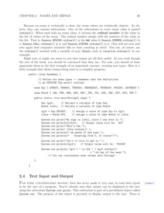 CHAPTER 2. NAMES AND THINGS 36
Because an enum is technically a class, the enum values are technically objects. As ob-
jects, they can contain subroutines. One of the subroutines in every enum value is named
ordinal(). When used with an enum value, it returns the ordinal number of the value in
the list of values of the enum. The ordinal number simply tells the position of the value in
the list. That is, Season.SPRING.ordinal() is the int value 0, Season.SUMMER.ordinal() is
1, Season.FALL.ordinal() is 2, and Season.WINTER.ordinal() is 3. (You will see over and
over again that computer scientists like to start counting at zero!) You can, of course, use
the ordinal() method with a variable of type Season, such as vacation.ordinal() in our
example.
Right now, it might not seem to you that enums are all that useful. As you work though
the rest of the book, you should be convinced that they are. For now, you should at least
appreciate them as the ﬁrst example of an important concept: creating new types. Here is a
little example that shows enums being used in a complete program:
public class EnumDemo {
// Define two enum types -- remember that the definitions
// go OUTSIDE The main() routine!
enum Day { SUNDAY, MONDAY, TUESDAY, WEDNESDAY, THURSDAY, FRIDAY, SATURDAY }
enum Month { JAN, FEB, MAR, APR, MAY, JUN, JUL, AUG, SEP, OCT, NOV, DEC }
public static void main(String[] args) {
Day tgif; // Declare a variable of type Day.
Month libra; // Declare a variable of type Month.
tgif = Day.FRIDAY; // Assign a value of type Day to tgif.
libra = Month.OCT; // Assign a value of type Month to libra.
System.out.print("My sign is libra, since I was born in ");
System.out.println(libra); // Output value will be: OCT
System.out.print("That’s the ");
System.out.print( libra.ordinal() );
System.out.println("-th month of the year.");
System.out.println(" (Counting from 0, of course!)");
System.out.print("Isn’t it nice to get to ");
System.out.println(tgif); // Output value will be: FRIDAY
System.out.println( tgif + " is the " + tgif.ordinal()
+ "-th day of the week.");
// You can concatenate enum values onto Strings!
}
}
2.4 Text Input and Output
For some unfathomable reason, Java has never made it very easy to read data typed (online)
in by the user of a program. You’ve already seen that output can be displayed to the user
using the subroutine System.out.print. This subroutine is part of a pre-deﬁned object called
System.out. The purpose of this object is precisely to display output to the user. There is
 