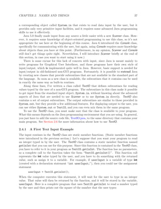 CHAPTER 2. NAMES AND THINGS 37
a corresponding object called System.in that exists to read data input by the user, but it
provides only very primitive input facilities, and it requires some advanced Java programming
skills to use it eﬀectively.
Java 5.0 ﬁnally made input from any source a little easier with a new Scanner class. How-
ever, it requires some knowledge of object-oriented programming to use this class, so it’s not
appropriate for use here at the beginning of this course. Java 6 introduced the Console class,
speciﬁcally for communicating with the user, but again, using Console requires more knowledge
about objects than you have at this point. (Furthermore, in my opinion, Scanner and Console
still don’t get things quite right. Nevertheless, I will introduce Scanner brieﬂy at the end of
this section, in case you want to start using it now.)
There is some excuse for this lack of concern with input, since Java is meant mainly to
write programs for Graphical User Interfaces, and those programs have their own style of
input/output, which is implemented quite well in Java. However, basic support is needed for
input/output in old-fashioned non-GUI programs. Fortunately, it is possible to extend Java
by creating new classes that provide subroutines that are not available in the standard part of
the language. As soon as a new class is available, the subroutines that it contains can be used
in exactly the same way as built-in routines.
Along these lines, I’ve written a class called TextIO that deﬁnes subroutines for reading
values typed by the user of a non-GUI program. The subroutines in this class make it possible
to get input from the standard input object, System.in, without knowing about the advanced
aspects of Java that are needed to use Scanner or to use System.in directly. TextIO also
contains a set of output subroutines. The output subroutines are similar to those provided in
System.out, but they provide a few additional features. For displaying output to the user, you
can use either System.out or TextIO, and you can even mix them in the same program.
To use the TextIO class, you must make sure that the class is available to your program.
What this means depends on the Java programming environment that you are using. In general,
you just have to add the source code ﬁle, TextIO.java, to the same directory that contains your
main program. See Section 2.6 for more information about how to use TextIO.
2.4.1 A First Text Input Example
The input routines in the TextIO class are static member functions. (Static member functions
were introduced in the previous section.) Let’s suppose that you want your program to read
an integer typed in by the user. The TextIO class contains a static member function named
getlnInt that you can use for this purpose. Since this function is contained in the TextIO class,
you have to refer to it in your program as TextIO.getlnInt. The function has no parameters,
so a complete call to the function takes the form “TextIO.getlnInt()”. This function call
represents the int value typed by the user, and you have to do something with the returned
value, such as assign it to a variable. For example, if userInput is a variable of type int
(created with a declaration statement “int userInput;”), then you could use the assignment
statement
userInput = TextIO.getlnInt();
When the computer executes this statement, it will wait for the user to type in an integer
value. That value will then be returned by the function, and it will be stored in the variable,
userInput. Here is a complete program that uses TextIO.getlnInt to read a number typed
by the user and then prints out the square of the number that the user types:
 