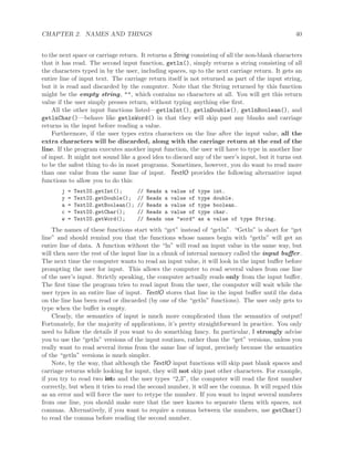 CHAPTER 2. NAMES AND THINGS 40
to the next space or carriage return. It returns a String consisting of all the non-blank characters
that it has read. The second input function, getln(), simply returns a string consisting of all
the characters typed in by the user, including spaces, up to the next carriage return. It gets an
entire line of input text. The carriage return itself is not returned as part of the input string,
but it is read and discarded by the computer. Note that the String returned by this function
might be the empty string, "", which contains no characters at all. You will get this return
value if the user simply presses return, without typing anything else ﬁrst.
All the other input functions listed—getlnInt(), getlnDouble(), getlnBoolean(), and
getlnChar()—behave like getlnWord() in that they will skip past any blanks and carriage
returns in the input before reading a value.
Furthermore, if the user types extra characters on the line after the input value, all the
extra characters will be discarded, along with the carriage return at the end of the
line. If the program executes another input function, the user will have to type in another line
of input. It might not sound like a good idea to discard any of the user’s input, but it turns out
to be the safest thing to do in most programs. Sometimes, however, you do want to read more
than one value from the same line of input. TextIO provides the following alternative input
functions to allow you to do this:
j = TextIO.getInt(); // Reads a value of type int.
y = TextIO.getDouble(); // Reads a value of type double.
a = TextIO.getBoolean(); // Reads a value of type boolean.
c = TextIO.getChar(); // Reads a value of type char.
w = TextIO.getWord(); // Reads one "word" as a value of type String.
The names of these functions start with “get” instead of “getln”. “Getln” is short for “get
line” and should remind you that the functions whose names begin with “getln” will get an
entire line of data. A function without the “ln” will read an input value in the same way, but
will then save the rest of the input line in a chunk of internal memory called the input buﬀer.
The next time the computer wants to read an input value, it will look in the input buﬀer before
prompting the user for input. This allows the computer to read several values from one line
of the user’s input. Strictly speaking, the computer actually reads only from the input buﬀer.
The ﬁrst time the program tries to read input from the user, the computer will wait while the
user types in an entire line of input. TextIO stores that line in the input buﬀer until the data
on the line has been read or discarded (by one of the “getln” functions). The user only gets to
type when the buﬀer is empty.
Clearly, the semantics of input is much more complicated than the semantics of output!
Fortunately, for the majority of applications, it’s pretty straightforward in practice. You only
need to follow the details if you want to do something fancy. In particular, I strongly advise
you to use the “getln” versions of the input routines, rather than the “get” versions, unless you
really want to read several items from the same line of input, precisely because the semantics
of the “getln” versions is much simpler.
Note, by the way, that although the TextIO input functions will skip past blank spaces and
carriage returns while looking for input, they will not skip past other characters. For example,
if you try to read two ints and the user types “2,3”, the computer will read the ﬁrst number
correctly, but when it tries to read the second number, it will see the comma. It will regard this
as an error and will force the user to retype the number. If you want to input several numbers
from one line, you should make sure that the user knows to separate them with spaces, not
commas. Alternatively, if you want to require a comma between the numbers, use getChar()
to read the comma before reading the second number.
 