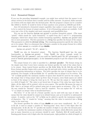 CHAPTER 2. NAMES AND THINGS 42
2.4.4 Formatted Output
If you ran the preceding Interest2 example, you might have noticed that the answer is not
always written in the format that is usually used for dollar amounts. In general, dollar amounts
are written with two digits after the decimal point. But the program’s output can be a number
like 1050.0 or 43.575. It would be better if these numbers were printed as 1050.00 and 43.58.
Java 5.0 introduced a formatted output capability that makes it much easier than it used
to be to control the format of output numbers. A lot of formatting options are available. I will
cover just a few of the simplest and most commonly used possibilities here.
You can use the function System.out.printf to produce formatted output. (The name
“printf,” which stands for “print formatted,” is copied from the C and C++ programming
languages, which have always had a similar formatting capability). System.out.printf takes
two or more parameters. The ﬁrst parameter is a String that speciﬁes the format of the output.
This parameter is called the format string. The remaining parameters specify the values that
are to be output. Here is a statement that will print a number in the proper format for a dollar
amount, where amount is a variable of type double:
System.out.printf( "%1.2f", amount );
TextIO can also do formatted output. The function TextIO.putf has the same
functionality as System.out.printf. Using TextIO, the above example would be:
TextIO.putf("%1.2f",amount); and you could say TextIO.putf("%1.2f",principal); in-
stead of TextIO.putln(principal); in the Interest2 program to get the output in the right
format.
The output format of a value is speciﬁed by a format speciﬁer. The format string (in
the simple cases that I cover here) contains one format speciﬁer for each of the values that is
to be output. Some typical format speciﬁers are %d, %12d, %10s, %1.2f, %15.8e and %1.8g.
Every format speciﬁer begins with a percent sign (%) and ends with a letter, possibly with some
extra formatting information in between. The letter speciﬁes the type of output that is to be
produced. For example, in %d and %12d, the “d” speciﬁes that an integer is to be written. The
“12” in %12d speciﬁes the minimum number of spaces that should be used for the output. If
the integer that is being output takes up fewer than 12 spaces, extra blank spaces are added
in front of the integer to bring the total up to 12. We say that the output is “right-justiﬁed
in a ﬁeld of length 12.” The value is not forced into 12 spaces; if the value has more than 12
digits, all the digits will be printed, with no extra spaces. The speciﬁer %d means the same as
%1d—that is, an integer will be printed using just as many spaces as necessary. (The “d,” by
the way, stands for “decimal”—that is, base-10—numbers. You can replace the “d” with an
“x” to output an integer value in hexadecimal form.)
The letter “s” at the end of a format speciﬁer can be used with any type of value. It
means that the value should be output in its default format, just as it would be in unformatted
output. A number, such as the “10” in %10s can be added to specify the (minimum) number
of characters. The “s” stands for “string,” meaning that the value is converted into a String
value in the usual way.
The format speciﬁers for values of type double are even more complicated. An “f”, as
in %1.2f, is used to output a number in “ﬂoating-point” form, that is with digits after the
decimal point. In %1.2f, the “2” speciﬁes the number of digits to use after the decimal point.
The “1” speciﬁes the (minimum) number of characters to output, which eﬀectively means that
just as many characters as are necessary should be used. Similarly, %12.3f would specify a
ﬂoating-point format with 3 digits after the decimal point, right-justiﬁed in a ﬁeld of length 12.
 