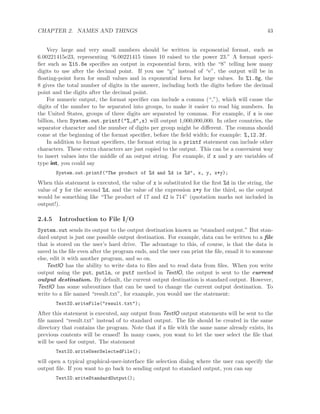 CHAPTER 2. NAMES AND THINGS 43
Very large and very small numbers should be written in exponential format, such as
6.00221415e23, representing “6.00221415 times 10 raised to the power 23.” A format speci-
ﬁer such as %15.8e speciﬁes an output in exponential form, with the “8” telling how many
digits to use after the decimal point. If you use “g” instead of “e”, the output will be in
ﬂoating-point form for small values and in exponential form for large values. In %1.8g, the
8 gives the total number of digits in the answer, including both the digits before the decimal
point and the digits after the decimal point.
For numeric output, the format speciﬁer can include a comma (“,”), which will cause the
digits of the number to be separated into groups, to make it easier to read big numbers. In
the United States, groups of three digits are separated by commas. For example, if x is one
billion, then System.out.printf("%,d",x) will output 1,000,000,000. In other countries, the
separator character and the number of digits per group might be diﬀerent. The comma should
come at the beginning of the format speciﬁer, before the ﬁeld width; for example: %,12.3f.
In addition to format speciﬁers, the format string in a printf statement can include other
characters. These extra characters are just copied to the output. This can be a convenient way
to insert values into the middle of an output string. For example, if x and y are variables of
type int, you could say
System.out.printf("The product of %d and %d is %d", x, y, x*y);
When this statement is executed, the value of x is substituted for the ﬁrst %d in the string, the
value of y for the second %d, and the value of the expression x*y for the third, so the output
would be something like “The product of 17 and 42 is 714” (quotation marks not included in
output!).
2.4.5 Introduction to File I/O
System.out sends its output to the output destination known as “standard output.” But stan-
dard output is just one possible output destination. For example, data can be written to a ﬁle
that is stored on the user’s hard drive. The advantage to this, of course, is that the data is
saved in the ﬁle even after the program ends, and the user can print the ﬁle, email it to someone
else, edit it with another program, and so on.
TextIO has the ability to write data to ﬁles and to read data from ﬁles. When you write
output using the put, putln, or putf method in TextIO, the output is sent to the current
output destination. By default, the current output destination is standard output. However,
TextIO has some subroutines that can be used to change the current output destination. To
write to a ﬁle named “result.txt”, for example, you would use the statement:
TextIO.writeFile("result.txt");
After this statement is executed, any output from TextIO output statements will be sent to the
ﬁle named “result.txt” instead of to standard output. The ﬁle should be created in the same
directory that contains the program. Note that if a ﬁle with the same name already exists, its
previous contents will be erased! In many cases, you want to let the user select the ﬁle that
will be used for output. The statement
TextIO.writeUserSelectedFile();
will open a typical graphical-user-interface ﬁle selection dialog where the user can specify the
output ﬁle. If you want to go back to sending output to standard output, you can say
TextIO.writeStandardOutput();
 