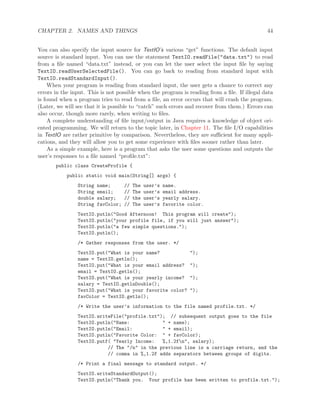 CHAPTER 2. NAMES AND THINGS 44
You can also specify the input source for TextIO’s various “get” functions. The default input
source is standard input. You can use the statement TextIO.readFile("data.txt") to read
from a ﬁle named “data.txt” instead, or you can let the user select the input ﬁle by saying
TextIO.readUserSelectedFile(). You can go back to reading from standard input with
TextIO.readStandardInput().
When your program is reading from standard input, the user gets a chance to correct any
errors in the input. This is not possible when the program is reading from a ﬁle. If illegal data
is found when a program tries to read from a ﬁle, an error occurs that will crash the program.
(Later, we will see that it is possible to “catch” such errors and recover from them.) Errors can
also occur, though more rarely, when writing to ﬁles.
A complete understanding of ﬁle input/output in Java requires a knowledge of object ori-
ented programming. We will return to the topic later, in Chapter 11. The ﬁle I/O capabilities
in TextIO are rather primitive by comparison. Nevertheless, they are suﬃcient for many appli-
cations, and they will allow you to get some experience with ﬁles sooner rather than later.
As a simple example, here is a program that asks the user some questions and outputs the
user’s responses to a ﬁle named “proﬁle.txt”:
public class CreateProfile {
public static void main(String[] args) {
String name; // The user’s name.
String email; // The user’s email address.
double salary; // the user’s yearly salary.
String favColor; // The user’s favorite color.
TextIO.putln("Good Afternoon! This program will create");
TextIO.putln("your profile file, if you will just answer");
TextIO.putln("a few simple questions.");
TextIO.putln();
/* Gather responses from the user. */
TextIO.put("What is your name? ");
name = TextIO.getln();
TextIO.put("What is your email address? ");
email = TextIO.getln();
TextIO.put("What is your yearly income? ");
salary = TextIO.getlnDouble();
TextIO.put("What is your favorite color? ");
favColor = TextIO.getln();
/* Write the user’s information to the file named profile.txt. */
TextIO.writeFile("profile.txt"); // subsequent output goes to the file
TextIO.putln("Name: " + name);
TextIO.putln("Email: " + email);
TextIO.putln("Favorite Color: " + favColor);
TextIO.putf( "Yearly Income: %,1.2fn", salary);
// The "/n" in the previous line is a carriage return, and the
// comma in %,1.2f adds separators between groups of digits.
/* Print a final message to standard output. */
TextIO.writeStandardOutput();
TextIO.putln("Thank you. Your profile has been written to profile.txt.");
 