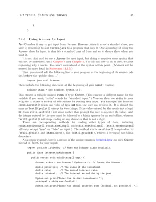 CHAPTER 2. NAMES AND THINGS 45
}
}
2.4.6 Using Scanner for Input
TextIO makes it easy to get input from the user. However, since it is not a standard class, you
have to remember to add TextIO.java to a program that uses it. One advantage of using the
Scanner class for input is that it’s a standard part of Java and so is always there when you
want it.
It’s not that hard to use a Scanner for user input, but doing so requires some syntax that
will not be introduced until Chapter 4 and Chapter 5. I’ll tell you how to do it here, without
explaining why it works. You won’t understand all the syntax at this point. (Scanners will be
covered in more detail in Subsection 11.1.5.)
First, you should add the following line to your program at the beginning of the source code
ﬁle, before the “public class. . . ”:
import java.util.Scanner;
Then include the following statement at the beginning of your main() routine:
Scanner stdin = new Scanner( System.in );
This creates a variable named stdin of type Scanner. (You can use a diﬀerent name for the
variable if you want; “stdin” stands for “standard input.”) You can then use stdin in your
program to access a variety of subroutines for reading user input. For example, the function
stdin.nextInt() reads one value of type int from the user and returns it. It is almost the
same as TextIO.getInt() except for two things: If the value entered by the user is not a legal
int, then stdin.nextInt() will crash rather than prompt the user to re-enter the value. And
the integer entered by the user must be followed by a blank space or by an end-of-line, whereas
TextIO.getInt() will stop reading at any character that is not a digit.
There are corresponding methods for reading other types of data, including
stdin.nextDouble(), stdin.nextLong(), and stdin.nextBoolean(). (stdin.nextBoolean()
will only accept “true” or “false” as input.) The method stdin.nextLine() is equivalent to
TextIO.getln(), and stdin.next(), like TextIO.getWord(), returns a string of non-blank
characters.
As a simple example, here is a version of the sample program Interest2.java that uses Scanner
instead of TextIO for user input:
import java.util.Scanner; // Make the Scanner class available.
public class Interest2WithScanner {
public static void main(String[] args) {
Scanner stdin = new Scanner( System.in ); // Create the Scanner.
double principal; // The value of the investment.
double rate; // The annual interest rate.
double interest; // The interest earned during the year.
System.out.print("Enter the initial investment: ");
principal = stdin.nextDouble();
System.out.print("Enter the annual interest rate (decimal, not percent!): ");
 