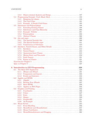 CONTENTS iv
5.3.4 Object-oriented Analysis and Design . . . . . . . . . . . . . . . . . . . . . 187
5.4 Programming Example: Card, Hand, Deck . . . . . . . . . . . . . . . . . . . . . . 188
5.4.1 Designing the classes . . . . . . . . . . . . . . . . . . . . . . . . . . . . . . 188
5.4.2 The Card Class . . . . . . . . . . . . . . . . . . . . . . . . . . . . . . . . . 191
5.4.3 Example: A Simple Card Game . . . . . . . . . . . . . . . . . . . . . . . . 195
5.5 Inheritance and Polymorphism . . . . . . . . . . . . . . . . . . . . . . . . . . . . 198
5.5.1 Extending Existing Classes . . . . . . . . . . . . . . . . . . . . . . . . . . 198
5.5.2 Inheritance and Class Hierarchy . . . . . . . . . . . . . . . . . . . . . . . 200
5.5.3 Example: Vehicles . . . . . . . . . . . . . . . . . . . . . . . . . . . . . . . 201
5.5.4 Polymorphism . . . . . . . . . . . . . . . . . . . . . . . . . . . . . . . . . 203
5.5.5 Abstract Classes . . . . . . . . . . . . . . . . . . . . . . . . . . . . . . . . 206
5.6 this and super . . . . . . . . . . . . . . . . . . . . . . . . . . . . . . . . . . . . . . 209
5.6.1 The Special Variable this . . . . . . . . . . . . . . . . . . . . . . . . . . . 209
5.6.2 The Special Variable super . . . . . . . . . . . . . . . . . . . . . . . . . . 211
5.6.3 Constructors in Subclasses . . . . . . . . . . . . . . . . . . . . . . . . . . 213
5.7 Interfaces, Nested Classes, and Other Details . . . . . . . . . . . . . . . . . . . . 214
5.7.1 Interfaces . . . . . . . . . . . . . . . . . . . . . . . . . . . . . . . . . . . . 214
5.7.2 Nested Classes . . . . . . . . . . . . . . . . . . . . . . . . . . . . . . . . . 216
5.7.3 Anonymous Inner Classes . . . . . . . . . . . . . . . . . . . . . . . . . . . 218
5.7.4 Mixing Static and Non-static . . . . . . . . . . . . . . . . . . . . . . . . . 219
5.7.5 Static Import . . . . . . . . . . . . . . . . . . . . . . . . . . . . . . . . . . 221
5.7.6 Enums as Classes . . . . . . . . . . . . . . . . . . . . . . . . . . . . . . . . 221
Exercises for Chapter 5 . . . . . . . . . . . . . . . . . . . . . . . . . . . . . . . . . . . 224
Quiz on Chapter 5 . . . . . . . . . . . . . . . . . . . . . . . . . . . . . . . . . . . . . . 227
6 Introduction to GUI Programming 229
6.1 The Basic GUI Application . . . . . . . . . . . . . . . . . . . . . . . . . . . . . . 229
6.1.1 JFrame and JPanel . . . . . . . . . . . . . . . . . . . . . . . . . . . . . . . 231
6.1.2 Components and Layout . . . . . . . . . . . . . . . . . . . . . . . . . . . . 233
6.1.3 Events and Listeners . . . . . . . . . . . . . . . . . . . . . . . . . . . . . . 234
6.2 Applets and HTML . . . . . . . . . . . . . . . . . . . . . . . . . . . . . . . . . . 235
6.2.1 JApplet . . . . . . . . . . . . . . . . . . . . . . . . . . . . . . . . . . . . . 235
6.2.2 Reusing Your JPanels . . . . . . . . . . . . . . . . . . . . . . . . . . . . . 237
6.2.3 Basic HTML . . . . . . . . . . . . . . . . . . . . . . . . . . . . . . . . . . 239
6.2.4 Applets on Web Pages . . . . . . . . . . . . . . . . . . . . . . . . . . . . . 242
6.3 Graphics and Painting . . . . . . . . . . . . . . . . . . . . . . . . . . . . . . . . . 244
6.3.1 Coordinates . . . . . . . . . . . . . . . . . . . . . . . . . . . . . . . . . . . 246
6.3.2 Colors . . . . . . . . . . . . . . . . . . . . . . . . . . . . . . . . . . . . . . 247
6.3.3 Fonts . . . . . . . . . . . . . . . . . . . . . . . . . . . . . . . . . . . . . . 248
6.3.4 Shapes . . . . . . . . . . . . . . . . . . . . . . . . . . . . . . . . . . . . . . 249
6.3.5 Graphics2D . . . . . . . . . . . . . . . . . . . . . . . . . . . . . . . . . . . 251
6.3.6 An Example . . . . . . . . . . . . . . . . . . . . . . . . . . . . . . . . . . 251
6.4 Mouse Events . . . . . . . . . . . . . . . . . . . . . . . . . . . . . . . . . . . . . . 255
6.4.1 Event Handling . . . . . . . . . . . . . . . . . . . . . . . . . . . . . . . . . 256
6.4.2 MouseEvent and MouseListener . . . . . . . . . . . . . . . . . . . . . . . . 257
6.4.3 Mouse Coordinates . . . . . . . . . . . . . . . . . . . . . . . . . . . . . . . 260
6.4.4 MouseMotionListeners and Dragging . . . . . . . . . . . . . . . . . . . . . 262
 