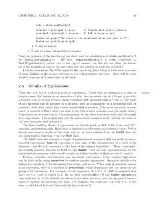 CHAPTER 2. NAMES AND THINGS 46
rate = stdin.nextDouble();
interest = principal * rate; // Compute this year’s interest.
principal = principal + interest; // Add it to principal.
System.out.print("The value of the investment after one year is $");
System.out.println(principal);
} // end of main()
} // end of class Interest2With Scanner
Note the inclusion of the two lines given above and the substitution of stdin.nextDouble()
for TextIO.getlnDouble(). (In fact, stdin.nextDouble() is really equivalent to
TextIO.getDouble() rather than to the “getln” version, but this will not aﬀect the behav-
ior of the program as long as the user types just one number on each line of input.)
I will continue to use TextIO for input for the time being, but I will give a few more examples
of using Scanner in the on-line solutions to the end-of-chapter exercises. There will be more
detailed coverage of Scanner later in the book.
2.5 Details of Expressions
This section takes a closer look at expressions. Recall that an expression is a piece of (online)
program code that represents or computes a value. An expression can be a literal, a variable,
a function call, or several of these things combined with operators such as + and >. The value
of an expression can be assigned to a variable, used as a parameter in a subroutine call, or
combined with other values into a more complicated expression. (The value can even, in some
cases, be ignored, if that’s what you want to do; this is more common than you might think.)
Expressions are an essential part of programming. So far, these notes have dealt only informally
with expressions. This section tells you the more-or-less complete story (leaving out some of
the less commonly used operators).
The basic building blocks of expressions are literals (such as 674, 3.14, true, and ’X’),
variables, and function calls. Recall that a function is a subroutine that returns a value. You’ve
already seen some examples of functions, such as the input routines from the TextIO class and
the mathematical functions from the Math class.
The Math class also contains a couple of mathematical constants that are useful in math-
ematical expressions: Math.PI represents π (the ratio of the circumference of a circle to its
diameter), and Math.E represents e (the base of the natural logarithms). These “constants”
are actually member variables in Math of type double. They are only approximations for the
mathematical constants, which would require an inﬁnite number of digits to specify exactly.
Literals, variables, and function calls are simple expressions. More complex expressions
can be built up by using operators to combine simpler expressions. Operators include + for
adding two numbers, > for comparing two values, and so on. When several operators appear
in an expression, there is a question of precedence, which determines how the operators are
grouped for evaluation. For example, in the expression “A + B * C”, B*C is computed ﬁrst
and then the result is added to A. We say that multiplication (*) has higher precedence
than addition (+). If the default precedence is not what you want, you can use parentheses to
explicitly specify the grouping you want. For example, you could use “(A + B) * C” if you
want to add A to B ﬁrst and then multiply the result by C.
 