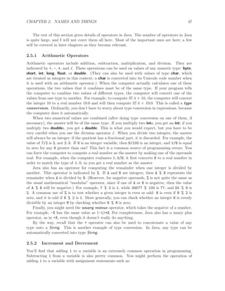 CHAPTER 2. NAMES AND THINGS 47
The rest of this section gives details of operators in Java. The number of operators in Java
is quite large, and I will not cover them all here. Most of the important ones are here; a few
will be covered in later chapters as they become relevant.
2.5.1 Arithmetic Operators
Arithmetic operators include addition, subtraction, multiplication, and division. They are
indicated by +, -, *, and /. These operations can be used on values of any numeric type: byte,
short, int, long, ﬂoat, or double. (They can also be used with values of type char, which
are treated as integers in this context; a char is converted into its Unicode code number when
it is used with an arithmetic operator.) When the computer actually calculates one of these
operations, the two values that it combines must be of the same type. If your program tells
the computer to combine two values of diﬀerent types, the computer will convert one of the
values from one type to another. For example, to compute 37.4 + 10, the computer will convert
the integer 10 to a real number 10.0 and will then compute 37.4 + 10.0. This is called a type
conversion. Ordinarily, you don’t have to worry about type conversion in expressions, because
the computer does it automatically.
When two numerical values are combined (after doing type conversion on one of them, if
necessary), the answer will be of the same type. If you multiply two ints, you get an int; if you
multiply two doubles, you get a double. This is what you would expect, but you have to be
very careful when you use the division operator /. When you divide two integers, the answer
will always be an integer; if the quotient has a fractional part, it is discarded. For example, the
value of 7/2 is 3, not 3.5. If N is an integer variable, then N/100 is an integer, and 1/N is equal
to zero for any N greater than one! This fact is a common source of programming errors. You
can force the computer to compute a real number as the answer by making one of the operands
real: For example, when the computer evaluates 1.0/N, it ﬁrst converts N to a real number in
order to match the type of 1.0, so you get a real number as the answer.
Java also has an operator for computing the remainder when one integer is divided by
another. This operator is indicated by %. If A and B are integers, then A % B represents the
remainder when A is divided by B. (However, for negative operands, % is not quite the same as
the usual mathematical “modulus” operator, since if one of A or B is negative, then the value
of A % B will be negative.) For example, 7 % 2 is 1, while 34577 % 100 is 77, and 50 % 8 is
2. A common use of % is to test whether a given integer is even or odd: N is even if N % 2 is
zero, and it is odd if N % 2 is 1. More generally, you can check whether an integer N is evenly
divisible by an integer M by checking whether N % M is zero.
Finally, you might need the unary minus operator, which takes the negative of a number.
For example, -X has the same value as (-1)*X. For completeness, Java also has a unary plus
operator, as in +X, even though it doesn’t really do anything.
By the way, recall that the + operator can also be used to concatenate a value of any
type onto a String. This is another example of type conversion. In Java, any type can be
automatically converted into type String.
2.5.2 Increment and Decrement
You’ll ﬁnd that adding 1 to a variable is an extremely common operation in programming.
Subtracting 1 from a variable is also pretty common. You might perform the operation of
adding 1 to a variable with assignment statements such as:
 