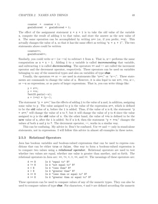 CHAPTER 2. NAMES AND THINGS 48
counter = counter + 1;
goalsScored = goalsScored + 1;
The eﬀect of the assignment statement x = x + 1 is to take the old value of the variable
x, compute the result of adding 1 to that value, and store the answer as the new value of
x. The same operation can be accomplished by writing x++ (or, if you prefer, ++x). This
actually changes the value of x, so that it has the same eﬀect as writing “x = x + 1”. The two
statements above could be written
counter++;
goalsScored++;
Similarly, you could write x-- (or --x) to subtract 1 from x. That is, x-- performs the same
computation as x = x - 1. Adding 1 to a variable is called incrementing that variable,
and subtracting 1 is called decrementing. The operators ++ and -- are called the increment
operator and the decrement operator, respectively. These operators can be used on variables
belonging to any of the numerical types and also on variables of type char.
Usually, the operators ++ or -- are used in statements like “x++;” or “x--;”. These state-
ments are commands to change the value of x. However, it is also legal to use x++, ++x, x--,
or --x as expressions, or as parts of larger expressions. That is, you can write things like:
y = x++;
y = ++x;
TextIO.putln(--x);
z = (++x) * (y--);
The statement “y = x++;” has the eﬀects of adding 1 to the value of x and, in addition, assigning
some value to y. The value assigned to y is the value of the expression x++, which is deﬁned
to be the old value of x, before the 1 is added. Thus, if the value of x is 6, the statement “y
= x++;” will change the value of x to 7, but it will change the value of y to 6 since the value
assigned to y is the old value of x. On the other hand, the value of ++x is deﬁned to be the
new value of x, after the 1 is added. So if x is 6, then the statement “y = ++x;” changes the
values of both x and y to 7. The decrement operator, --, works in a similar way.
This can be confusing. My advice is: Don’t be confused. Use ++ and -- only in stand-alone
statements, not in expressions. I will follow this advice in almost all examples in these notes.
2.5.3 Relational Operators
Java has boolean variables and boolean-valued expressions that can be used to express con-
ditions that can be either true or false. One way to form a boolean-valued expression is
to compare two values using a relational operator. Relational operators are used to test
whether two values are equal, whether one value is greater than another, and so forth. The
relational operators in Java are: ==, !=, <, >, <=, and >=. The meanings of these operators are:
A == B Is A "equal to" B?
A != B Is A "not equal to" B?
A < B Is A "less than" B?
A > B Is A "greater than" B?
A <= B Is A "less than or equal to" B?
A >= B Is A "greater than or equal to" B?
These operators can be used to compare values of any of the numeric types. They can also be
used to compare values of type char. For characters, < and > are deﬁned according the numeric
 