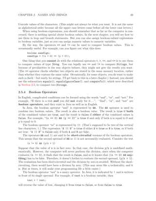 CHAPTER 2. NAMES AND THINGS 49
Unicode values of the characters. (This might not always be what you want. It is not the same
as alphabetical order because all the upper case letters come before all the lower case letters.)
When using boolean expressions, you should remember that as far as the computer is con-
cerned, there is nothing special about boolean values. In the next chapter, you will see how to
use them in loop and branch statements. But you can also assign boolean-valued expressions
to boolean variables, just as you can assign numeric values to numeric variables.
By the way, the operators == and != can be used to compare boolean values. This is
occasionally useful. For example, can you ﬁgure out what this does:
boolean sameSign;
sameSign = ((x > 0) == (y > 0));
One thing that you cannot do with the relational operators <, >, <=, and <= is to use them
to compare values of type String. You can legally use == and != to compare Strings, but
because of peculiarities in the way objects behave, they might not give the results you want.
(The == operator checks whether two objects are stored in the same memory location, rather
than whether they contain the same value. Occasionally, for some objects, you do want to make
such a check—but rarely for strings. I’ll get back to this in a later chapter.) Instead, you should
use the subroutines equals(), equalsIgnoreCase(), and compareTo(), which were described
in Section 2.3, to compare two Strings.
2.5.4 Boolean Operators
In English, complicated conditions can be formed using the words “and”, “or”, and “not.” For
example, “If there is a test and you did not study for it. . . ”. “And”, “or”, and “not” are
boolean operators, and they exist in Java as well as in English.
In Java, the boolean operator “and” is represented by &&. The && operator is used to
combine two boolean values. The result is also a boolean value. The result is true if both
of the combined values are true, and the result is false if either of the combined values is
false. For example, “(x == 0) && (y == 0)” is true if and only if both x is equal to 0 and
y is equal to 0.
The boolean operator “or” is represented by ||. (That’s supposed to be two of the vertical
line characters, |.) The expression “A || B” is true if either A is true or B is true, or if both
are true. “A || B” is false only if both A and B are false.
The operators && and || are said to be short-circuited versions of the boolean operators.
This means that the second operand of && or || is not necessarily evaluated. Consider the test
(x != 0) && (y/x > 1)
Suppose that the value of x is in fact zero. In that case, the division y/x is undeﬁned math-
ematically. However, the computer will never perform the division, since when the computer
evaluates (x != 0), it ﬁnds that the result is false, and so it knows that ((x != 0) && any-
thing) has to be false. Therefore, it doesn’t bother to evaluate the second operand, (y/x > 1).
The evaluation has been short-circuited and the division by zero is avoided. Without the short-
circuiting, there would have been a division by zero. (This may seem like a technicality, and it
is. But at times, it will make your programming life a little easier.)
The boolean operator “not” is a unary operator. In Java, it is indicated by ! and is written
in front of its single operand. For example, if test is a boolean variable, then
test = ! test;
will reverse the value of test, changing it from true to false, or from false to true.
 