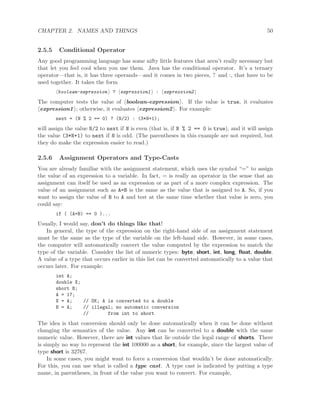 CHAPTER 2. NAMES AND THINGS 50
2.5.5 Conditional Operator
Any good programming language has some nifty little features that aren’t really necessary but
that let you feel cool when you use them. Java has the conditional operator. It’s a ternary
operator—that is, it has three operands—and it comes in two pieces, ? and :, that have to be
used together. It takes the form
boolean-expression ? expression1 : expression2
The computer tests the value of boolean-expression . If the value is true, it evaluates
expression1 ; otherwise, it evaluates expression2 . For example:
next = (N % 2 == 0) ? (N/2) : (3*N+1);
will assign the value N/2 to next if N is even (that is, if N % 2 == 0 is true), and it will assign
the value (3*N+1) to next if N is odd. (The parentheses in this example are not required, but
they do make the expression easier to read.)
2.5.6 Assignment Operators and Type-Casts
You are already familiar with the assignment statement, which uses the symbol “=” to assign
the value of an expression to a variable. In fact, = is really an operator in the sense that an
assignment can itself be used as an expression or as part of a more complex expression. The
value of an assignment such as A=B is the same as the value that is assigned to A. So, if you
want to assign the value of B to A and test at the same time whether that value is zero, you
could say:
if ( (A=B) == 0 )...
Usually, I would say, don’t do things like that!
In general, the type of the expression on the right-hand side of an assignment statement
must be the same as the type of the variable on the left-hand side. However, in some cases,
the computer will automatically convert the value computed by the expression to match the
type of the variable. Consider the list of numeric types: byte, short, int, long, ﬂoat, double.
A value of a type that occurs earlier in this list can be converted automatically to a value that
occurs later. For example:
int A;
double X;
short B;
A = 17;
X = A; // OK; A is converted to a double
B = A; // illegal; no automatic conversion
// from int to short
The idea is that conversion should only be done automatically when it can be done without
changing the semantics of the value. Any int can be converted to a double with the same
numeric value. However, there are int values that lie outside the legal range of shorts. There
is simply no way to represent the int 100000 as a short, for example, since the largest value of
type short is 32767.
In some cases, you might want to force a conversion that wouldn’t be done automatically.
For this, you can use what is called a type cast. A type cast is indicated by putting a type
name, in parentheses, in front of the value you want to convert. For example,
 