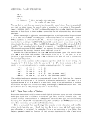 CHAPTER 2. NAMES AND THINGS 51
int A;
short B;
A = 17;
B = (short)A; // OK; A is explicitly type cast
// to a value of type short
You can do type casts from any numeric type to any other numeric type. However, you should
note that you might change the numeric value of a number by type-casting it. For example,
(short)100000 is -31072. (The -31072 is obtained by taking the 4-byte int 100000 and throwing
away two of those bytes to obtain a short—you’ve lost the real information that was in those
two bytes.)
As another example of type casts, consider the problem of getting a random integer between
1 and 6. The function Math.random() gives a real number between 0.0 and 0.9999. . . , and so
6*Math.random() is between 0.0 and 5.999. . . . The type-cast operator, (int), can be used to
convert this to an integer: (int)(6*Math.random()). A real number is cast to an integer by
discarding the fractional part. Thus, (int)(6*Math.random()) is one of the integers 0, 1, 2, 3,
4, and 5. To get a number between 1 and 6, we can add 1: “(int)(6*Math.random()) + 1”.
(The parentheses around 6*Math.random() are necessary because of precedence rules; without
the parentheses, the type cast operator would apply only to the 6.)
You can also type-cast between the type char and the numeric types. The numeric value
of a char is its Unicode code number. For example, (char)97 is ’a’, and (int)’+’ is 43.
(However, a type conversion from char to int is automatic and does not have to be indicated
with an explicit type cast.)
Java has several variations on the assignment operator, which exist to save typing. For
example, “A += B” is deﬁned to be the same as “A = A + B”. Every operator in Java that
applies to two operands gives rise to a similar assignment operator. For example:
x -= y; // same as: x = x - y;
x *= y; // same as: x = x * y;
x /= y; // same as: x = x / y;
x %= y; // same as: x = x % y; (for integers x and y)
q &&= p; // same as: q = q && p; (for booleans q and p)
The combined assignment operator += even works with strings. Recall that when the + operator
is used with a string as one of the operands, it represents concatenation. Since str += x is
equivalent to str = str + x, when += is used with a string on the left-hand side, it appends
the value on the right-hand side onto the string. For example, if str has the value “tire”, then
the statement str += ’d’; changes the value of str to “tired”.
2.5.7 Type Conversion of Strings
In addition to automatic type conversions and explicit type casts, there are some other cases
where you might want to convert a value of one type into a value of a diﬀerent type. One
common example is the conversion of a String value into some other type, such as converting
the string "10" into the int value 10 or the string "17.42e-2" into the double value 0.1742. In
Java, these conversions are handled by built-in functions.
There is a standard class named Integer that contains several subroutines and variables
related to the int data type. (Recall that since int is not a class, int itself can’t contain
any subroutines or variables.) In particular, if str is any expression of type String, then
Integer.parseInt(str) is a function call that attempts to convert the value of str into a
 