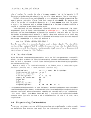 CHAPTER 2. NAMES AND THINGS 52
value of type int. For example, the value of Integer.parseInt("10") is the int value 10. If
the parameter to Integer.parseInt does not represent a legal int value, then an error occurs.
Similarly, the standard class named Double includes a function Double.parseDouble that
tries to convert a parameter of type String into a value of type double. For example, the
value of the function call Double.parseDouble("3.14") is the double value 3.14. (Of course,
in practice, the parameter used in Double.parseDouble or Integer.parseInt would be a
variable or expression rather than a constant string.)
Type conversion functions also exist for converting strings into enumerated type values.
(Enumerated types, or enums, were introduced in Subsection 2.3.3.) For any enum type, a
predeﬁned function named valueOf is automatically deﬁned for that type. This is a function
that takes a string as parameter and tries to convert it to a value belonging to the enum. The
valueOf function is part of the enum type, so the name of the enum is part of the full name of
the function. For example, if an enum Suit is deﬁned as
enum Suit { SPADE, DIAMOND, CLUB, HEART }
then the name of the type conversion function would be Suit.valueOf. The value of the
function call Suit.valueOf("CLUB") would be the enumerated type value Suit.CLUB. For the
conversion to succeed, the string must exactly match the simple name of one of the enumerated
type constants (without the “Suit.” in front).
2.5.8 Precedence Rules
If you use several operators in one expression, and if you don’t use parentheses to explicitly
indicate the order of evaluation, then you have to worry about the precedence rules that deter-
mine the order of evaluation. (Advice: don’t confuse yourself or the reader of your program;
use parentheses liberally.)
Here is a listing of the operators discussed in this section, listed in order from highest
precedence (evaluated ﬁrst) to lowest precedence (evaluated last):
Unary operators: ++, --, !, unary - and +, type-cast
Multiplication and division: *, /, %
Addition and subtraction: +, -
Relational operators: <, >, <=, >=
Equality and inequality: ==, !=
Boolean and: &&
Boolean or: ||
Conditional operator: ?:
Assignment operators: =, +=, -=, *=, /=, %=
Operators on the same line have the same precedence. When operators of the same precedence
are strung together in the absence of parentheses, unary operators and assignment operators are
evaluated right-to-left, while the remaining operators are evaluated left-to-right. For example,
A*B/C means (A*B)/C, while A=B=C means A=(B=C). (Can you see how the expression A=B=C
might be useful, given that the value of B=C as an expression is the same as the value that is
assigned to B?)
2.6 Programming Environments
Although the Java language is highly standardized, the procedures for creating, compil- (online)
ing, and editing Java programs vary widely from one programming environment to another.
 
