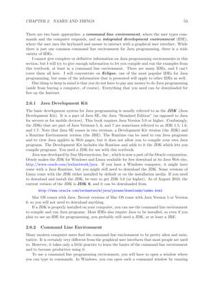 CHAPTER 2. NAMES AND THINGS 53
There are two basic approaches: a command line environment, where the user types com-
mands and the computer responds, and an integrated development environment (IDE),
where the user uses the keyboard and mouse to interact with a graphical user interface. While
there is just one common command line environment for Java programming, there is a wide
variety of IDEs.
I cannot give complete or deﬁnitive information on Java programming environments in this
section, but I will try to give enough information to let you compile and run the examples from
this textbook, at least in a command line environment. There are many IDEs, and I can’t
cover them all here. I will concentrate on Eclipse, one of the most popular IDEs for Java
programming, but some of the information that is presented will apply to other IDEs as well.
One thing to keep in mind is that you do not have to pay any money to do Java programming
(aside from buying a computer, of course). Everything that you need can be downloaded for
free on the Internet.
2.6.1 Java Development Kit
The basic development system for Java programming is usually referred to as the JDK (Java
Development Kit). It is a part of Java SE, the Java “Standard Edition” (as opposed to Java
for servers or for mobile devices). This book requires Java Version 5.0 or higher. Confusingly,
the JDKs that are part of Java Versions 5, 6, and 7 are sometimes referred to as JDK 1.5, 1.6,
and 1.7. Note that Java SE comes in two versions, a Development Kit version (the JDK) and
a Runtime Environment version (the JRE). The Runtime can be used to run Java programs
and to view Java applets in Web pages, but it does not allow you to compile your own Java
programs. The Development Kit includes the Runtime and adds to it the JDK which lets you
compile programs. You need a JDK for use with this textbook.
Java was developed by Sun Microsystems, Inc., which is now a part of the Oracle corporation.
Oracle makes the JDK for Windows and Linux available for free download at its Java Web site,
http://www.oracle.com/technetwork/java. If you have a Windows computer, it might have
come with a Java Runtime, but you might still need to download the JDK. Some versions of
Linux come with the JDK either installed by default or on the installation media. If you need
to download and install the JDK, be sure to get JDK 5.0 (or higher). As of August 2010, the
current version of the JDK is JDK 6, and it can be downloaded from
http://www.oracle.com/technetwork/java/javase/downloads/index.html
Mac OS comes with Java. Recent versions of Mac OS come with Java Version 5 or Version
6, so you will not need to download anything.
If a JDK is properly installed on your computer, you can use the command line environment
to compile and run Java programs. Most IDEs also require Java to be installed, so even if you
plan to use an IDE for programming, you probably still need a JDK, or at least a JRE.
2.6.2 Command Line Environment
Many modern computer users ﬁnd the command line environment to be pretty alien and unin-
tuitive. It is certainly very diﬀerent from the graphical user interfaces that most people are used
to. However, it takes only a little practice to learn the basics of the command line environment
and to become productive using it.
To use a command line programming environment, you will have to open a window where
you can type in commands. In Windows, you can open such a command window by running
 