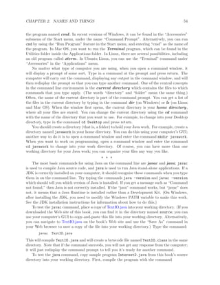 CHAPTER 2. NAMES AND THINGS 54
the program named cmd. In recent versions of Windows, it can be found in the “Accessories”
submenu of the Start menu, under the name “Command Prompt”. Alternatively, you can run
cmd by using the “Run Program” feature in the Start menu, and entering “cmd” as the name of
the program. In Mac OS, you want to run the Terminal program, which can be found in the
Utilities folder inside the Applications folder. In Linux, there are several possibilities, including
an old program called xterm. In Ubuntu Linux, you can use the “Terminal” command under
“Accessories” in the “Applications” menu.
No matter what type of computer you are using, when you open a command window, it
will display a prompt of some sort. Type in a command at the prompt and press return. The
computer will carry out the command, displaying any output in the command window, and will
then redisplay the prompt so that you can type another command. One of the central concepts
in the command line environment is the current directory which contains the ﬁles to which
commands that you type apply. (The words “directory” and “folder” mean the same thing.)
Often, the name of the current directory is part of the command prompt. You can get a list of
the ﬁles in the current directory by typing in the command dir (on Windows) or ls (on Linux
and Mac OS). When the window ﬁrst opens, the current directory is your home directory,
where all your ﬁles are stored. You can change the current directory using the cd command
with the name of the directory that you want to use. For example, to change into your Desktop
directory, type in the command cd Desktop and press return.
You should create a directory (that is, a folder) to hold your Java work. For example, create a
directory named javawork in your home directory. You can do this using your computer’s GUI;
another way to do it is to open a command window and enter the command mkdir javawork.
When you want to work on programming, open a command window and enter the command
cd javawork to change into your work directory. Of course, you can have more than one
working directory for your Java work; you can organize your ﬁles any way you like.
∗ ∗ ∗
The most basic commands for using Java on the command line are javac and java; javac
is used to compile Java source code, and java is used to run Java stand-alone applications. If a
JDK is correctly installed on your computer, it should recognize these commands when you type
them in on the command line. Try typing the commands java -version and javac -version
which should tell you which version of Java is installed. If you get a message such as “Command
not found,” then Java is not correctly installed. If the “java” command works, but “javac” does
not, it means that a Java Runtime is installed rather than a Development Kit. (On Windows,
after installing the JDK, you need to modify the Windows PATH variable to make this work.
See the JDK installation instructions for information about how to do this.)
To test the javac command, place a copy of TextIO.java into your working directory. (If you
downloaded the Web site of this book, you can ﬁnd it in the directory named source; you can
use your computer’s GUI to copy-and-paste this ﬁle into your working directory. Alternatively,
you can navigate to TextIO.java on the book’s Web site and use the “Save As” command in
your Web browser to save a copy of the ﬁle into your working directory.) Type the command:
javac TextIO.java
This will compile TextIO.java and will create a bytecode ﬁle named TextIO.class in the same
directory. Note that if the command succeeds, you will not get any response from the computer;
it will just redisplay the command prompt to tell you it’s ready for another command.
To test the java command, copy sample program Interest2.java from this book’s source
directory into your working directory. First, compile the program with the command
 