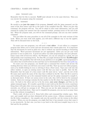 CHAPTER 2. NAMES AND THINGS 55
javac Interest2.java
Remember that for this to succeed, TextIO must already be in the same directory. Then you
can execute the program using the command
java Interest2
Be careful to use just the name of the program, Interest2, with the java command, not the
name of the Java source code ﬁle or the name of the compiled class ﬁle. When you give this
command, the program will run. You will be asked to enter some information, and you will
respond by typing your answers into the command window, pressing return at the end of the
line. When the program ends, you will see the command prompt, and you can enter another
command.
You can follow the same procedure to run all of the examples in the early sections of this
book. When you start work with applets, you will need a diﬀerent way to run the applets.
That will be discussed later in the book.
∗ ∗ ∗
To create your own programs, you will need a text editor. A text editor is a computer
program that allows you to create and save documents that contain plain text. It is important
that the documents be saved as plain text, that is without any special encoding or formatting
information. Word processor documents are not appropriate, unless you can get your word
processor to save as plain text. A good text editor can make programming a lot more pleasant.
Linux comes with several text editors. On Windows, you can use notepad in a pinch, but you
will probably want something better. For Mac OS, you might download the free TextWrangler
application. One possibility that will work on any platform is to use jedit, a good programmer’s
text editor that is itself written in Java and that can be downloaded for free from www.jedit.org.
To create your own programs, you should open a command line window and cd into the
working directory where you will store your source code ﬁles. Start up your text editor program,
such as by double-clicking its icon or selecting it from a Start menu. Type your code into the
editor window, or open an existing source code ﬁle that you want to modify. Save the ﬁle.
Remember that the name of a Java source code ﬁle must end in “.java”, and the rest of the
ﬁle name must match the name of the class that is deﬁned in the ﬁle. Once the ﬁle is saved in
your working directory, go to the command window and use the javac command to compile it,
as discussed above. If there are syntax errors in the code, they will be listed in the command
window. Each error message contains the line number in the ﬁle where the computer found the
error. Go back to the editor and try to ﬁx the errors, save your changes, and then try the
javac command again. (It’s usually a good idea to just work on the ﬁrst few errors; sometimes
ﬁxing those will make other errors go away.) Remember that when the javac command ﬁnally
succeeds, you will get no message at all. Then you can use the java command to run your
program, as described above. Once you’ve compiled the program, you can run it as many times
as you like without recompiling it.
That’s really all there is to it: Keep both editor and command-line window open. Edit,
save, and compile until you have eliminated all the syntax errors. (Always remember to save
the ﬁle before compiling it—the compiler only sees the saved ﬁle, not the version in the editor
window.) When you run the program, you might ﬁnd that it has semantic errors that cause it
to run incorrectly. In that case, you have to go back to the edit/save/compile loop to try to
ﬁnd and ﬁx the problem.
 