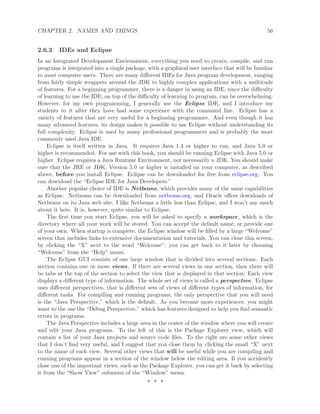 CHAPTER 2. NAMES AND THINGS 56
2.6.3 IDEs and Eclipse
In an Integrated Development Environment, everything you need to create, compile, and run
programs is integrated into a single package, with a graphical user interface that will be familiar
to most computer users. There are many diﬀerent IDEs for Java program development, ranging
from fairly simple wrappers around the JDK to highly complex applications with a multitude
of features. For a beginning programmer, there is a danger in using an IDE, since the diﬃculty
of learning to use the IDE, on top of the diﬃculty of learning to program, can be overwhelming.
However, for my own programming, I generally use the Eclipse IDE, and I introduce my
students to it after they have had some experience with the command line. Eclipse has a
variety of features that are very useful for a beginning programmer. And even though it has
many advanced features, its design makes it possible to use Eclipse without understanding its
full complexity. Eclipse is used by many professional programmers and is probably the most
commonly used Java IDE.
Eclipse is itself written in Java. It requires Java 1.4 or higher to run, and Java 5.0 or
higher is recommended. For use with this book, you should be running Eclipse with Java 5.0 or
higher. Eclipse requires a Java Runtime Environment, not necessarily a JDK. You should make
sure that the JRE or JDK, Version 5.0 or higher is installed on your computer, as described
above, before you install Eclipse. Eclipse can be downloaded for free from eclipse.org. You
can download the “Eclipse IDE for Java Developers.”
Another popular choice of IDE is Netbeans, which provides many of the same capabilities
as Eclipse. Netbeans can be downloaded from netbeans.org, and Oracle oﬀers downloads of
Netbeans on its Java web site. I like Netbeans a little less than Eclipse, and I won’t say much
about it here. It is, however, quite similar to Eclipse.
The ﬁrst time you start Eclipse, you will be asked to specify a workspace, which is the
directory where all your work will be stored. You can accept the default name, or provide one
of your own. When startup is complete, the Eclipse window will be ﬁlled by a large “Welcome”
screen that includes links to extensive documentation and tutorials. You can close this screen,
by clicking the “X” next to the word “Welcome”; you can get back to it later by choosing
“Welcome” from the “Help” menu.
The Eclipse GUI consists of one large window that is divided into several sections. Each
section contains one or more views. If there are several views in one section, then there will
be tabs at the top of the section to select the view that is displayed in that section. Each view
displays a diﬀerent type of information. The whole set of views is called a perspective. Eclipse
uses diﬀerent perspectives, that is diﬀerent sets of views of diﬀerent types of information, for
diﬀerent tasks. For compiling and running programs, the only perspective that you will need
is the “Java Perspective,” which is the default. As you become more experiences, you might
want to the use the “Debug Perspective,” which has features designed to help you ﬁnd semantic
errors in programs.
The Java Perspective includes a large area in the center of the window where you will create
and edit your Java programs. To the left of this is the Package Explorer view, which will
contain a list of your Java projects and source code ﬁles. To the right are some other views
that I don’t ﬁnd very useful, and I suggest that you close them by clicking the small “X” next
to the name of each view. Several other views that will be useful while you are compiling and
running programs appear in a section of the window below the editing area. If you accidently
close one of the important views, such as the Package Explorer, you can get it back by selecting
it from the “Show View” submenu of the “Window” menu.
∗ ∗ ∗
 