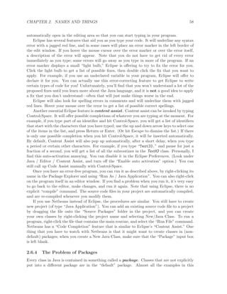CHAPTER 2. NAMES AND THINGS 58
automatically open in the editing area so that you can start typing in your program.
Eclipse has several features that aid you as you type your code. It will underline any syntax
error with a jagged red line, and in some cases will place an error marker in the left border of
the edit window. If you hover the mouse cursor over the error marker or over the error itself,
a description of the error will appear. Note that you do not have to get rid of every error
immediately as you type; some errors will go away as you type in more of the program. If an
error marker displays a small “light bulb,” Eclipse is oﬀering to try to ﬁx the error for you.
Click the light bulb to get a list of possible ﬁxes, then double click the ﬁx that you want to
apply. For example, if you use an undeclared variable in your program, Eclipse will oﬀer to
declare it for you. You can actually use this error-correcting feature to get Eclipse to write
certain types of code for you! Unfortunately, you’ll ﬁnd that you won’t understand a lot of the
proposed ﬁxes until you learn more about the Java language, and it is not a good idea to apply
a ﬁx that you don’t understand—often that will just make things worse in the end.
Eclipse will also look for spelling errors in comments and will underline them with jagged
red lines. Hover your mouse over the error to get a list of possible correct spellings.
Another essential Eclipse feature is content assist. Content assist can be invoked by typing
Control-Space. It will oﬀer possible completions of whatever you are typing at the moment. For
example, if you type part of an identiﬁer and hit Control-Space, you will get a list of identiﬁers
that start with the characters that you have typed; use the up and down arrow keys to select one
of the items in the list, and press Return or Enter. (Or hit Escape to dismiss the list.) If there
is only one possible completion when you hit Control-Space, it will be inserted automatically.
By default, Content Assist will also pop up automatically, after a short delay, when you type
a period or certain other characters. For example, if you type “TextIO.” and pause for just a
fraction of a second, you will get a list of all the subroutines in the TextIO class. Personally, I
ﬁnd this auto-activation annoying. You can disable it in the Eclipse Preferences. (Look under
Java / Editor / Content Assist, and turn oﬀ the “Enable auto activation” option.) You can
still call up Code Assist manually with Control-Space.
Once you have an error-free program, you can run it as described above, by right-clicking its
name in the Package Explorer and using “Run As / Java Application”. You can also right-click
on the program itself in an editor window. If you ﬁnd a problem when you run it, it’s very easy
to go back to the editor, make changes, and run it again. Note that using Eclipse, there is no
explicit “compile” command. The source code ﬁles in your project are automatically compiled,
and are re-compiled whenever you modify them.
If you use Netbeans instead of Eclipse, the procedures are similar. You still have to create
new project (of type “Java Application”). You can add an existing source code ﬁle to a project
by dragging the ﬁle onto the “Source Packages” folder in the project, and you can create
your own classes by right-clicking the project name and selecting New/Java Class. To run a
program, right-click the ﬁle that contains the main routine, and select the “Run File” command.
Netbeans has a “Code Completion” feature that is similar to Eclipse’s “Content Assist.” One
thing that you have to watch with Netbeans is that it might want to create classes in (non-
default) packages; when you create a New Java Class, make sure that the “Package” input box
is left blank.
2.6.4 The Problem of Packages
Every class in Java is contained in something called a package. Classes that are not explicitly
put into a diﬀerent package are in the “default” package. Almost all the examples in this
 