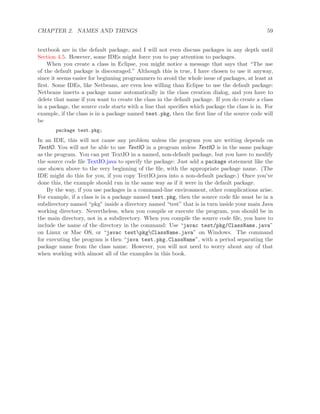 CHAPTER 2. NAMES AND THINGS 59
textbook are in the default package, and I will not even discuss packages in any depth until
Section 4.5. However, some IDEs might force you to pay attention to packages.
When you create a class in Eclipse, you might notice a message that says that “The use
of the default package is discouraged.” Although this is true, I have chosen to use it anyway,
since it seems easier for beginning programmers to avoid the whole issue of packages, at least at
ﬁrst. Some IDEs, like Netbeans, are even less willing than Eclipse to use the default package:
Netbeans inserts a package name automatically in the class creation dialog, and you have to
delete that name if you want to create the class in the default package. If you do create a class
in a package, the source code starts with a line that speciﬁes which package the class is in. For
example, if the class is in a package named test.pkg, then the ﬁrst line of the source code will
be
package test.pkg;
In an IDE, this will not cause any problem unless the program you are writing depends on
TextIO. You will not be able to use TextIO in a program unless TextIO is in the same package
as the program. You can put TextIO in a named, non-default package, but you have to modify
the source code ﬁle TextIO.java to specify the package: Just add a package statement like the
one shown above to the very beginning of the ﬁle, with the appropriate package name. (The
IDE might do this for you, if you copy TextIO.java into a non-default package.) Once you’ve
done this, the example should run in the same way as if it were in the default package.
By the way, if you use packages in a command-line environment, other complications arise.
For example, if a class is in a package named test.pkg, then the source code ﬁle must be in a
subdirectory named “pkg” inside a directory named “test” that is in turn inside your main Java
working directory. Nevertheless, when you compile or execute the program, you should be in
the main directory, not in a subdirectory. When you compile the source code ﬁle, you have to
include the name of the directory in the command: Use “javac test/pkg/ClassName.java”
on Linux or Mac OS, or “javac testpkgClassName.java” on Windows. The command
for executing the program is then “java test.pkg.ClassName”, with a period separating the
package name from the class name. However, you will not need to worry about any of that
when working with almost all of the examples in this book.
 