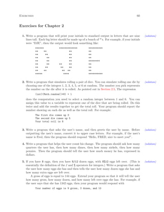 Exercises 60
Exercises for Chapter 2
1. Write a program that will print your initials to standard output in letters that are nine (solution)
lines tall. Each big letter should be made up of a bunch of *’s. For example, if your initials
were “DJE”, then the output would look something like:
****** ************* **********
** ** ** **
** ** ** **
** ** ** **
** ** ** ********
** ** ** ** **
** ** ** ** **
** ** ** ** **
***** **** **********
2. Write a program that simulates rolling a pair of dice. You can simulate rolling one die by (solution)
choosing one of the integers 1, 2, 3, 4, 5, or 6 at random. The number you pick represents
the number on the die after it is rolled. As pointed out in Section 2.5, The expression
(int)(Math.random()*6) + 1
does the computation you need to select a random integer between 1 and 6. You can
assign this value to a variable to represent one of the dice that are being rolled. Do this
twice and add the results together to get the total roll. Your program should report the
number showing on each die as well as the total roll. For example:
The first die comes up 3
The second die comes up 5
Your total roll is 8
3. Write a program that asks the user’s name, and then greets the user by name. Before (solution)
outputting the user’s name, convert it to upper case letters. For example, if the user’s
name is Fred, then the program should respond “Hello, FRED, nice to meet you!”.
4. Write a program that helps the user count his change. The program should ask how many (solution)
quarters the user has, then how many dimes, then how many nickels, then how many
pennies. Then the program should tell the user how much money he has, expressed in
dollars.
5. If you have N eggs, then you have N/12 dozen eggs, with N%12 eggs left over. (This is (solution)
essentially the deﬁnition of the / and % operators for integers.) Write a program that asks
the user how many eggs she has and then tells the user how many dozen eggs she has and
how many extra eggs are left over.
A gross of eggs is equal to 144 eggs. Extend your program so that it will tell the user
how many gross, how many dozen, and how many left over eggs she has. For example, if
the user says that she has 1342 eggs, then your program would respond with
Your number of eggs is 9 gross, 3 dozen, and 10
 