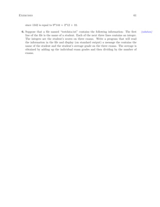 Exercises 61
since 1342 is equal to 9*144 + 3*12 + 10.
6. Suppose that a ﬁle named “testdata.txt” contains the following information: The ﬁrst (solution)
line of the ﬁle is the name of a student. Each of the next three lines contains an integer.
The integers are the student’s scores on three exams. Write a program that will read
the information in the ﬁle and display (on standard output) a message the contains the
name of the student and the student’s average grade on the three exams. The average is
obtained by adding up the individual exam grades and then dividing by the number of
exams.
 