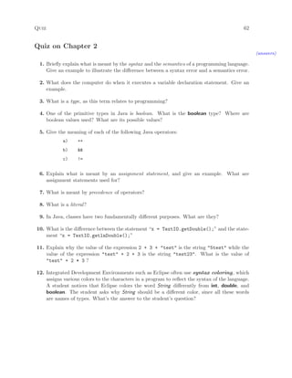 Quiz 62
Quiz on Chapter 2
(answers)
1. Brieﬂy explain what is meant by the syntax and the semantics of a programming language.
Give an example to illustrate the diﬀerence between a syntax error and a semantics error.
2. What does the computer do when it executes a variable declaration statement. Give an
example.
3. What is a type, as this term relates to programming?
4. One of the primitive types in Java is boolean. What is the boolean type? Where are
boolean values used? What are its possible values?
5. Give the meaning of each of the following Java operators:
a) ++
b) &&
c) !=
6. Explain what is meant by an assignment statement, and give an example. What are
assignment statements used for?
7. What is meant by precedence of operators?
8. What is a literal?
9. In Java, classes have two fundamentally diﬀerent purposes. What are they?
10. What is the diﬀerence between the statement “x = TextIO.getDouble();” and the state-
ment “x = TextIO.getlnDouble();”
11. Explain why the value of the expression 2 + 3 + "test" is the string "5test" while the
value of the expression "test" + 2 + 3 is the string "test23". What is the value of
"test" + 2 * 3 ?
12. Integrated Development Environments such as Eclipse often use syntax coloring, which
assigns various colors to the characters in a program to reﬂect the syntax of the language.
A student notices that Eclipse colors the word String diﬀerently from int, double, and
boolean. The student asks why String should be a diﬀerent color, since all these words
are names of types. What’s the answer to the student’s question?
 
