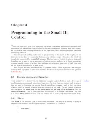 Chapter 3
Programming in the Small II:
Control
The basic building blocks of programs—variables, expressions, assignment statements, and
subroutine call statements—were covered in the previous chapter. Starting with this chapter,
we look at how these building blocks can be put together to build complex programs with more
interesting behavior.
Since we are still working on the level of “programming in the small” in this chapter, we are
interested in the kind of complexity that can occur within a single subroutine. On this level,
complexity is provided by control structures. The two types of control structures, loops and
branches, can be used to repeat a sequence of statements over and over or to choose among two
or more possible courses of action. Java includes several control structures of each type, and
we will look at each of them in some detail.
This chapter will also begin the study of program design. Given a problem, how can you
come up with a program to solve that problem? We’ll look at a partial answer to this question
in Section 3.2.
3.1 Blocks, Loops, and Branches
The ability of a computer to perform complex tasks is built on just a few ways of (online)
combining simple commands into control structures. In Java, there are just six such structures
that are used to determine the normal ﬂow of control in a program—and, in fact, just three
of them would be enough to write programs to perform any task. The six control structures
are: the block, the while loop, the do..while loop, the for loop, the if statement, and the
switch statement. Each of these structures is considered to be a single “statement,” but each
is in fact a structured statement that can contain one or more other statements inside itself.
3.1.1 Blocks
The block is the simplest type of structured statement. Its purpose is simply to group a
sequence of statements into a single statement. The format of a block is:
{
statements
}
63
 