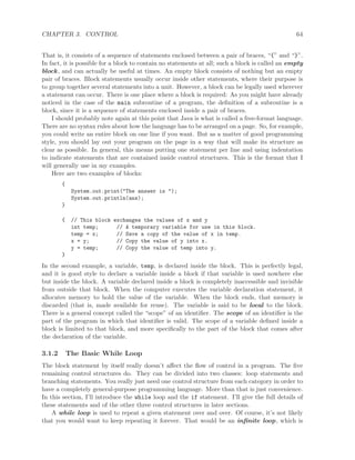 CHAPTER 3. CONTROL 64
That is, it consists of a sequence of statements enclosed between a pair of braces, “{” and “}”.
In fact, it is possible for a block to contain no statements at all; such a block is called an empty
block, and can actually be useful at times. An empty block consists of nothing but an empty
pair of braces. Block statements usually occur inside other statements, where their purpose is
to group together several statements into a unit. However, a block can be legally used wherever
a statement can occur. There is one place where a block is required: As you might have already
noticed in the case of the main subroutine of a program, the deﬁnition of a subroutine is a
block, since it is a sequence of statements enclosed inside a pair of braces.
I should probably note again at this point that Java is what is called a free-format language.
There are no syntax rules about how the language has to be arranged on a page. So, for example,
you could write an entire block on one line if you want. But as a matter of good programming
style, you should lay out your program on the page in a way that will make its structure as
clear as possible. In general, this means putting one statement per line and using indentation
to indicate statements that are contained inside control structures. This is the format that I
will generally use in my examples.
Here are two examples of blocks:
{
System.out.print("The answer is ");
System.out.println(ans);
}
{ // This block exchanges the values of x and y
int temp; // A temporary variable for use in this block.
temp = x; // Save a copy of the value of x in temp.
x = y; // Copy the value of y into x.
y = temp; // Copy the value of temp into y.
}
In the second example, a variable, temp, is declared inside the block. This is perfectly legal,
and it is good style to declare a variable inside a block if that variable is used nowhere else
but inside the block. A variable declared inside a block is completely inaccessible and invisible
from outside that block. When the computer executes the variable declaration statement, it
allocates memory to hold the value of the variable. When the block ends, that memory is
discarded (that is, made available for reuse). The variable is said to be local to the block.
There is a general concept called the “scope” of an identiﬁer. The scope of an identiﬁer is the
part of the program in which that identiﬁer is valid. The scope of a variable deﬁned inside a
block is limited to that block, and more speciﬁcally to the part of the block that comes after
the declaration of the variable.
3.1.2 The Basic While Loop
The block statement by itself really doesn’t aﬀect the ﬂow of control in a program. The ﬁve
remaining control structures do. They can be divided into two classes: loop statements and
branching statements. You really just need one control structure from each category in order to
have a completely general-purpose programming language. More than that is just convenience.
In this section, I’ll introduce the while loop and the if statement. I’ll give the full details of
these statements and of the other three control structures in later sections.
A while loop is used to repeat a given statement over and over. Of course, it’s not likely
that you would want to keep repeating it forever. That would be an inﬁnite loop, which is
 