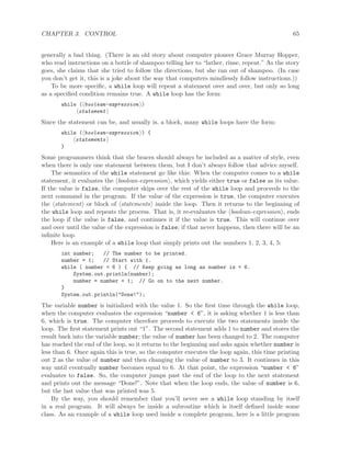 CHAPTER 3. CONTROL 65
generally a bad thing. (There is an old story about computer pioneer Grace Murray Hopper,
who read instructions on a bottle of shampoo telling her to “lather, rinse, repeat.” As the story
goes, she claims that she tried to follow the directions, but she ran out of shampoo. (In case
you don’t get it, this is a joke about the way that computers mindlessly follow instructions.))
To be more speciﬁc, a while loop will repeat a statement over and over, but only so long
as a speciﬁed condition remains true. A while loop has the form:
while ( boolean-expression )
statement
Since the statement can be, and usually is, a block, many while loops have the form:
while ( boolean-expression ) {
statements
}
Some programmers think that the braces should always be included as a matter of style, even
when there is only one statement between them, but I don’t always follow that advice myself.
The semantics of the while statement go like this: When the computer comes to a while
statement, it evaluates the boolean-expression , which yields either true or false as its value.
If the value is false, the computer skips over the rest of the while loop and proceeds to the
next command in the program. If the value of the expression is true, the computer executes
the statement or block of statements inside the loop. Then it returns to the beginning of
the while loop and repeats the process. That is, it re-evaluates the boolean-expression , ends
the loop if the value is false, and continues it if the value is true. This will continue over
and over until the value of the expression is false; if that never happens, then there will be an
inﬁnite loop.
Here is an example of a while loop that simply prints out the numbers 1, 2, 3, 4, 5:
int number; // The number to be printed.
number = 1; // Start with 1.
while ( number < 6 ) { // Keep going as long as number is < 6.
System.out.println(number);
number = number + 1; // Go on to the next number.
}
System.out.println("Done!");
The variable number is initialized with the value 1. So the ﬁrst time through the while loop,
when the computer evaluates the expression “number < 6”, it is asking whether 1 is less than
6, which is true. The computer therefore proceeds to execute the two statements inside the
loop. The ﬁrst statement prints out “1”. The second statement adds 1 to number and stores the
result back into the variable number; the value of number has been changed to 2. The computer
has reached the end of the loop, so it returns to the beginning and asks again whether number is
less than 6. Once again this is true, so the computer executes the loop again, this time printing
out 2 as the value of number and then changing the value of number to 3. It continues in this
way until eventually number becomes equal to 6. At that point, the expression “number < 6”
evaluates to false. So, the computer jumps past the end of the loop to the next statement
and prints out the message “Done!”. Note that when the loop ends, the value of number is 6,
but the last value that was printed was 5.
By the way, you should remember that you’ll never see a while loop standing by itself
in a real program. It will always be inside a subroutine which is itself deﬁned inside some
class. As an example of a while loop used inside a complete program, here is a little program
 