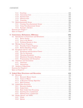 CONTENTS vi
7.4.1 Searching . . . . . . . . . . . . . . . . . . . . . . . . . . . . . . . . . . . . 348
7.4.2 Association Lists . . . . . . . . . . . . . . . . . . . . . . . . . . . . . . . . 350
7.4.3 Insertion Sort . . . . . . . . . . . . . . . . . . . . . . . . . . . . . . . . . . 352
7.4.4 Selection Sort . . . . . . . . . . . . . . . . . . . . . . . . . . . . . . . . . . 354
7.4.5 Unsorting . . . . . . . . . . . . . . . . . . . . . . . . . . . . . . . . . . . . 356
7.5 Multi-dimensional Arrays . . . . . . . . . . . . . . . . . . . . . . . . . . . . . . . 356
7.5.1 Creating Two-dimensional Arrays . . . . . . . . . . . . . . . . . . . . . . 357
7.5.2 Using Two-dimensional Arrays . . . . . . . . . . . . . . . . . . . . . . . . 358
7.5.3 Example: Checkers . . . . . . . . . . . . . . . . . . . . . . . . . . . . . . . 361
Exercises for Chapter 7 . . . . . . . . . . . . . . . . . . . . . . . . . . . . . . . . . . . 368
Quiz on Chapter 7 . . . . . . . . . . . . . . . . . . . . . . . . . . . . . . . . . . . . . . 374
8 Correctness, Robustness, Eﬃciency 376
8.1 Introduction to Correctness and Robustness . . . . . . . . . . . . . . . . . . . . . 376
8.1.1 Horror Stories . . . . . . . . . . . . . . . . . . . . . . . . . . . . . . . . . . 377
8.1.2 Java to the Rescue . . . . . . . . . . . . . . . . . . . . . . . . . . . . . . . 378
8.1.3 Problems Remain in Java . . . . . . . . . . . . . . . . . . . . . . . . . . . 380
8.2 Writing Correct Programs . . . . . . . . . . . . . . . . . . . . . . . . . . . . . . . 381
8.2.1 Provably Correct Programs . . . . . . . . . . . . . . . . . . . . . . . . . . 381
8.2.2 Robust Handling of Input . . . . . . . . . . . . . . . . . . . . . . . . . . . 384
8.3 Exceptions and try..catch . . . . . . . . . . . . . . . . . . . . . . . . . . . . . . . 388
8.3.1 Exceptions and Exception Classes . . . . . . . . . . . . . . . . . . . . . . 389
8.3.2 The try Statement . . . . . . . . . . . . . . . . . . . . . . . . . . . . . . . 391
8.3.3 Throwing Exceptions . . . . . . . . . . . . . . . . . . . . . . . . . . . . . . 394
8.3.4 Mandatory Exception Handling . . . . . . . . . . . . . . . . . . . . . . . . 395
8.3.5 Programming with Exceptions . . . . . . . . . . . . . . . . . . . . . . . . 396
8.4 Assertions and Annotations . . . . . . . . . . . . . . . . . . . . . . . . . . . . . . 400
8.4.1 Assertions . . . . . . . . . . . . . . . . . . . . . . . . . . . . . . . . . . . . 400
8.4.2 Annotations . . . . . . . . . . . . . . . . . . . . . . . . . . . . . . . . . . . 403
8.5 Analysis of Algorithms . . . . . . . . . . . . . . . . . . . . . . . . . . . . . . . . . 405
Exercises for Chapter 8 . . . . . . . . . . . . . . . . . . . . . . . . . . . . . . . . . . . 411
Quiz on Chapter 8 . . . . . . . . . . . . . . . . . . . . . . . . . . . . . . . . . . . . . . 415
9 Linked Data Structures and Recursion 416
9.1 Recursion . . . . . . . . . . . . . . . . . . . . . . . . . . . . . . . . . . . . . . . . 416
9.1.1 Recursive Binary Search . . . . . . . . . . . . . . . . . . . . . . . . . . . . 417
9.1.2 Towers of Hanoi . . . . . . . . . . . . . . . . . . . . . . . . . . . . . . . . 419
9.1.3 A Recursive Sorting Algorithm . . . . . . . . . . . . . . . . . . . . . . . . 422
9.1.4 Blob Counting . . . . . . . . . . . . . . . . . . . . . . . . . . . . . . . . . 424
9.2 Linked Data Structures . . . . . . . . . . . . . . . . . . . . . . . . . . . . . . . . 428
9.2.1 Recursive Linking . . . . . . . . . . . . . . . . . . . . . . . . . . . . . . . 428
9.2.2 Linked Lists . . . . . . . . . . . . . . . . . . . . . . . . . . . . . . . . . . . 430
9.2.3 Basic Linked List Processing . . . . . . . . . . . . . . . . . . . . . . . . . 430
9.2.4 Inserting into a Linked List . . . . . . . . . . . . . . . . . . . . . . . . . . 434
9.2.5 Deleting from a Linked List . . . . . . . . . . . . . . . . . . . . . . . . . . 436
9.3 Stacks, Queues, and ADTs . . . . . . . . . . . . . . . . . . . . . . . . . . . . . . . 437
9.3.1 Stacks . . . . . . . . . . . . . . . . . . . . . . . . . . . . . . . . . . . . . . 437
9.3.2 Queues . . . . . . . . . . . . . . . . . . . . . . . . . . . . . . . . . . . . . 441
 