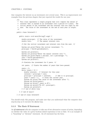 CHAPTER 3. CONTROL 66
that computes the interest on an investment over several years. This is an improvement over
examples from the previous chapter that just reported the results for one year:
/**
* This class implements a simple program that will compute the amount of
* interest that is earned on an investment over a period of 5 years. The
* initial amount of the investment and the interest rate are input by the
* user. The value of the investment at the end of each year is output.
*/
public class Interest3 {
public static void main(String[] args) {
double principal; // The value of the investment.
double rate; // The annual interest rate.
/* Get the initial investment and interest rate from the user. */
System.out.print("Enter the initial investment: ");
principal = TextIO.getlnDouble();
System.out.println();
System.out.println("Enter the annual interest rate.");
System.out.print("Enter a decimal, not a percentage: ");
rate = TextIO.getlnDouble();
System.out.println();
/* Simulate the investment for 5 years. */
int years; // Counts the number of years that have passed.
years = 0;
while (years < 5) {
double interest; // Interest for this year.
interest = principal * rate;
principal = principal + interest; // Add it to principal.
years = years + 1; // Count the current year.
System.out.print("The value of the investment after ");
System.out.print(years);
System.out.print(" years is $");
System.out.printf("%1.2f", principal);
System.out.println();
} // end of while loop
} // end of main()
} // end of class Interest3
You should study this program, and make sure that you understand what the computer does
step-by-step as it executes the while loop.
3.1.3 The Basic If Statement
An if statement tells the computer to take one of two alternative courses of action, depending
on whether the value of a given boolean-valued expression is true or false. It is an example of
a “branching” or “decision” statement. An if statement has the form:
 