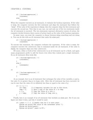 CHAPTER 3. CONTROL 67
if ( boolean-expression )
statement
else
statement
When the computer executes an if statement, it evaluates the boolean expression. If the value
is true, the computer executes the ﬁrst statement and skips the statement that follows the
“else”. If the value of the expression is false, then the computer skips the ﬁrst statement and
executes the second one. Note that in any case, one and only one of the two statements inside
the if statement is executed. The two statements represent alternative courses of action; the
computer decides between these courses of action based on the value of the boolean expression.
In many cases, you want the computer to choose between doing something and not doing
it. You can do this with an if statement that omits the else part:
if ( boolean-expression )
statement
To execute this statement, the computer evaluates the expression. If the value is true, the
computer executes the statement that is contained inside the if statement; if the value is
false, the computer skips over that statement .
Of course, either or both of the statements in an if statement can be a block, and again
many programmers prefer to add the braces even when they contain just a single statement.
So an if statement often looks like:
if ( boolean-expression ) {
statements
}
else {
statements
}
or:
if ( boolean-expression ) {
statements
}
As an example, here is an if statement that exchanges the value of two variables, x and y,
but only if x is greater than y to begin with. After this if statement has been executed, we
can be sure that the value of x is deﬁnitely less than or equal to the value of y:
if ( x > y ) {
int temp; // A temporary variable for use in this block.
temp = x; // Save a copy of the value of x in temp.
x = y; // Copy the value of y into x.
y = temp; // Copy the value of temp into y.
}
Finally, here is an example of an if statement that includes an else part. See if you can
ﬁgure out what it does, and why it would be used:
if ( years > 1 ) { // handle case for 2 or more years
System.out.print("The value of the investment after ");
System.out.print(years);
System.out.print(" years is $");
}
 