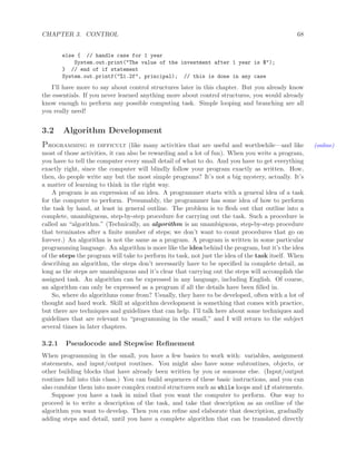 CHAPTER 3. CONTROL 68
else { // handle case for 1 year
System.out.print("The value of the investment after 1 year is $");
} // end of if statement
System.out.printf("%1.2f", principal); // this is done in any case
I’ll have more to say about control structures later in this chapter. But you already know
the essentials. If you never learned anything more about control structures, you would already
know enough to perform any possible computing task. Simple looping and branching are all
you really need!
3.2 Algorithm Development
Programming is difficult (like many activities that are useful and worthwhile—and like (online)
most of those activities, it can also be rewarding and a lot of fun). When you write a program,
you have to tell the computer every small detail of what to do. And you have to get everything
exactly right, since the computer will blindly follow your program exactly as written. How,
then, do people write any but the most simple programs? It’s not a big mystery, actually. It’s
a matter of learning to think in the right way.
A program is an expression of an idea. A programmer starts with a general idea of a task
for the computer to perform. Presumably, the programmer has some idea of how to perform
the task by hand, at least in general outline. The problem is to ﬂesh out that outline into a
complete, unambiguous, step-by-step procedure for carrying out the task. Such a procedure is
called an “algorithm.” (Technically, an algorithm is an unambiguous, step-by-step procedure
that terminates after a ﬁnite number of steps; we don’t want to count procedures that go on
forever.) An algorithm is not the same as a program. A program is written in some particular
programming language. An algorithm is more like the idea behind the program, but it’s the idea
of the steps the program will take to perform its task, not just the idea of the task itself. When
describing an algorithm, the steps don’t necessarily have to be speciﬁed in complete detail, as
long as the steps are unambiguous and it’s clear that carrying out the steps will accomplish the
assigned task. An algorithm can be expressed in any language, including English. Of course,
an algorithm can only be expressed as a program if all the details have been ﬁlled in.
So, where do algorithms come from? Usually, they have to be developed, often with a lot of
thought and hard work. Skill at algorithm development is something that comes with practice,
but there are techniques and guidelines that can help. I’ll talk here about some techniques and
guidelines that are relevant to “programming in the small,” and I will return to the subject
several times in later chapters.
3.2.1 Pseudocode and Stepwise Reﬁnement
When programming in the small, you have a few basics to work with: variables, assignment
statements, and input/output routines. You might also have some subroutines, objects, or
other building blocks that have already been written by you or someone else. (Input/output
routines fall into this class.) You can build sequences of these basic instructions, and you can
also combine them into more complex control structures such as while loops and if statements.
Suppose you have a task in mind that you want the computer to perform. One way to
proceed is to write a description of the task, and take that description as an outline of the
algorithm you want to develop. Then you can reﬁne and elaborate that description, gradually
adding steps and detail, until you have a complete algorithm that can be translated directly
 