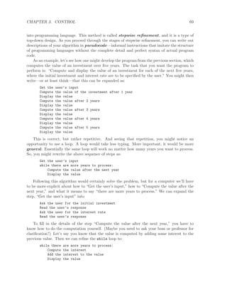 CHAPTER 3. CONTROL 69
into programming language. This method is called stepwise reﬁnement, and it is a type of
top-down design. As you proceed through the stages of stepwise reﬁnement, you can write out
descriptions of your algorithm in pseudocode—informal instructions that imitate the structure
of programming languages without the complete detail and perfect syntax of actual program
code.
As an example, let’s see how one might develop the program from the previous section, which
computes the value of an investment over ﬁve years. The task that you want the program to
perform is: “Compute and display the value of an investment for each of the next ﬁve years,
where the initial investment and interest rate are to be speciﬁed by the user.” You might then
write—or at least think—that this can be expanded as:
Get the user’s input
Compute the value of the investment after 1 year
Display the value
Compute the value after 2 years
Display the value
Compute the value after 3 years
Display the value
Compute the value after 4 years
Display the value
Compute the value after 5 years
Display the value
This is correct, but rather repetitive. And seeing that repetition, you might notice an
opportunity to use a loop. A loop would take less typing. More important, it would be more
general: Essentially the same loop will work no matter how many years you want to process.
So, you might rewrite the above sequence of steps as:
Get the user’s input
while there are more years to process:
Compute the value after the next year
Display the value
Following this algorithm would certainly solve the problem, but for a computer we’ll have
to be more explicit about how to “Get the user’s input,” how to “Compute the value after the
next year,” and what it means to say “there are more years to process.” We can expand the
step, “Get the user’s input” into
Ask the user for the initial investment
Read the user’s response
Ask the user for the interest rate
Read the user’s response
To ﬁll in the details of the step “Compute the value after the next year,” you have to
know how to do the computation yourself. (Maybe you need to ask your boss or professor for
clariﬁcation?) Let’s say you know that the value is computed by adding some interest to the
previous value. Then we can reﬁne the while loop to:
while there are more years to process:
Compute the interest
Add the interest to the value
Display the value
 