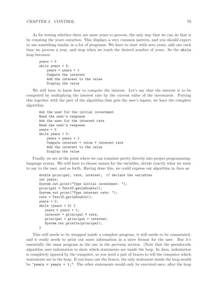 CHAPTER 3. CONTROL 70
As for testing whether there are more years to process, the only way that we can do that is
by counting the years ourselves. This displays a very common pattern, and you should expect
to use something similar in a lot of programs: We have to start with zero years, add one each
time we process a year, and stop when we reach the desired number of years. So the while
loop becomes:
years = 0
while years < 5:
years = years + 1
Compute the interest
Add the interest to the value
Display the value
We still have to know how to compute the interest. Let’s say that the interest is to be
computed by multiplying the interest rate by the current value of the investment. Putting
this together with the part of the algorithm that gets the user’s inputs, we have the complete
algorithm:
Ask the user for the initial investment
Read the user’s response
Ask the user for the interest rate
Read the user’s response
years = 0
while years < 5:
years = years + 1
Compute interest = value * interest rate
Add the interest to the value
Display the value
Finally, we are at the point where we can translate pretty directly into proper programming-
language syntax. We still have to choose names for the variables, decide exactly what we want
to say to the user, and so forth. Having done this, we could express our algorithm in Java as:
double principal, rate, interest; // declare the variables
int years;
System.out.print("Type initial investment: ");
principal = TextIO.getlnDouble();
System.out.print("Type interest rate: ");
rate = TextIO.getlnDouble();
years = 0;
while (years < 5) {
years = years + 1;
interest = principal * rate;
principal = principal + interest;
System.out.println(principal);
}
This still needs to be wrapped inside a complete program, it still needs to be commented,
and it really needs to print out more information in a nicer format for the user. But it’s
essentially the same program as the one in the previous section. (Note that the pseudocode
algorithm uses indentation to show which statements are inside the loop. In Java, indentation
is completely ignored by the computer, so you need a pair of braces to tell the computer which
statements are in the loop. If you leave out the braces, the only statement inside the loop would
be “years = years + 1;". The other statements would only be executed once, after the loop
 