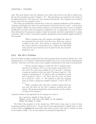 CHAPTER 3. CONTROL 71
ends. The nasty thing is that the computer won’t notice this error for you, like it would if you
left out the parentheses around “(years < 5)”. The parentheses are required by the syntax of
the while statement. The braces are only required semantically. The computer can recognize
syntax errors but not semantic errors.)
One thing you should have noticed here is that my original speciﬁcation of the problem—
“Compute and display the value of an investment for each of the next ﬁve years”—was far from
being complete. Before you start writing a program, you should make sure you have a complete
speciﬁcation of exactly what the program is supposed to do. In particular, you need to know
what information the program is going to input and output and what computation it is going
to perform. Here is what a reasonably complete speciﬁcation of the problem might look like in
this example:
“Write a program that will compute and display the value of
an investment for each of the next ﬁve years. Each year, interest
is added to the value. The interest is computed by multiplying
the current value by a ﬁxed interest rate. Assume that the initial
value and the rate of interest are to be input by the user when the
program is run.”
3.2.2 The 3N+1 Problem
Let’s do another example, working this time with a program that you haven’t already seen. The
assignment here is an abstract mathematical problem that is one of my favorite programming
exercises. This time, we’ll start with a more complete speciﬁcation of the task to be performed:
“Given a positive integer, N, deﬁne the ’3N+1’ sequence start-
ing from N as follows: If N is an even number, then divide N by
two; but if N is odd, then multiply N by 3 and add 1. Continue
to generate numbers in this way until N becomes equal to 1. For
example, starting from N = 3, which is odd, we multiply by 3 and
add 1, giving N = 3*3+1 = 10. Then, since N is even, we divide
by 2, giving N = 10/2 = 5. We continue in this way, stopping
when we reach 1, giving the complete sequence: 3, 10, 5, 16, 8, 4,
2, 1.
“Write a program that will read a positive integer from the
user and will print out the 3N+1 sequence starting from that
integer. The program should also count and print out the number
of terms in the sequence.”
A general outline of the algorithm for the program we want is:
Get a positive integer N from the user.
Compute, print, and count each number in the sequence.
Output the number of terms.
The bulk of the program is in the second step. We’ll need a loop, since we want to keep
computing numbers until we get 1. To put this in terms appropriate for a while loop, we need
to know when to continue the loop rather than when to stop it: We want to continue as long
as the number is not 1. So, we can expand our pseudocode algorithm to:
 