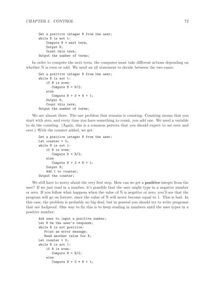 CHAPTER 3. CONTROL 72
Get a positive integer N from the user;
while N is not 1:
Compute N = next term;
Output N;
Count this term;
Output the number of terms;
In order to compute the next term, the computer must take diﬀerent actions depending on
whether N is even or odd. We need an if statement to decide between the two cases:
Get a positive integer N from the user;
while N is not 1:
if N is even:
Compute N = N/2;
else
Compute N = 3 * N + 1;
Output N;
Count this term;
Output the number of terms;
We are almost there. The one problem that remains is counting. Counting means that you
start with zero, and every time you have something to count, you add one. We need a variable
to do the counting. (Again, this is a common pattern that you should expect to see over and
over.) With the counter added, we get:
Get a positive integer N from the user;
Let counter = 0;
while N is not 1:
if N is even:
Compute N = N/2;
else
Compute N = 3 * N + 1;
Output N;
Add 1 to counter;
Output the counter;
We still have to worry about the very ﬁrst step. How can we get a positive integer from the
user? If we just read in a number, it’s possible that the user might type in a negative number
or zero. If you follow what happens when the value of N is negative or zero, you’ll see that the
program will go on forever, since the value of N will never become equal to 1. This is bad. In
this case, the problem is probably no big deal, but in general you should try to write programs
that are foolproof. One way to ﬁx this is to keep reading in numbers until the user types in a
positive number:
Ask user to input a positive number;
Let N be the user’s response;
while N is not positive:
Print an error message;
Read another value for N;
Let counter = 0;
while N is not 1:
if N is even:
Compute N = N/2;
else
Compute N = 3 * N + 1;
 