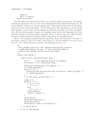 CHAPTER 3. CONTROL 73
Output N;
Add 1 to counter;
Output the counter;
The ﬁrst while loop will end only when N is a positive number, as required. (A common
beginning programmer’s error is to use an if statement instead of a while statement here: “If
N is not positive, ask the user to input another value.” The problem arises if the second number
input by the user is also non-positive. The if statement is only executed once, so the second
input number is never tested, and the program proceeds into an inﬁnite loop. With the while
loop, after the second number is input, the computer jumps back to the beginning of the loop
and tests whether the second number is positive. If not, it asks the user for a third number,
and it will continue asking for numbers until the user enters an acceptable input.)
Here is a Java program implementing this algorithm. It uses the operators <= to mean “is
less than or equal to” and != to mean “is not equal to.” To test whether N is even, it uses
“N % 2 == 0”. All the operators used here were discussed in Section 2.5.
/**
* This program prints out a 3N+1 sequence starting from a positive
* integer specified by the user. It also counts the number of
* terms in the sequence, and prints out that number.
*/
public class ThreeN1 {
public static void main(String[] args) {
int N; // for computing terms in the sequence
int counter; // for counting the terms
TextIO.put("Starting point for sequence: ");
N = TextIO.getlnInt();
while (N <= 0) {
TextIO.put("The starting point must be positive. Please try again: ");
N = TextIO.getlnInt();
}
// At this point, we know that N > 0
counter = 0;
while (N != 1) {
if (N % 2 == 0)
N = N / 2;
else
N = 3 * N + 1;
TextIO.putln(N);
counter = counter + 1;
}
TextIO.putln();
TextIO.put("There were ");
TextIO.put(counter);
TextIO.putln(" terms in the sequence.");
} // end of main()
} // end of class ThreeN1
 