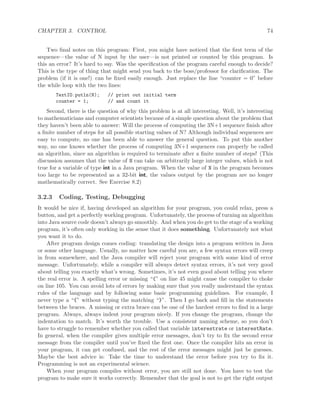 CHAPTER 3. CONTROL 74
Two ﬁnal notes on this program: First, you might have noticed that the ﬁrst term of the
sequence—the value of N input by the user—is not printed or counted by this program. Is
this an error? It’s hard to say. Was the speciﬁcation of the program careful enough to decide?
This is the type of thing that might send you back to the boss/professor for clariﬁcation. The
problem (if it is one!) can be ﬁxed easily enough. Just replace the line “counter = 0” before
the while loop with the two lines:
TextIO.putln(N); // print out initial term
counter = 1; // and count it
Second, there is the question of why this problem is at all interesting. Well, it’s interesting
to mathematicians and computer scientists because of a simple question about the problem that
they haven’t been able to answer: Will the process of computing the 3N+1 sequence ﬁnish after
a ﬁnite number of steps for all possible starting values of N? Although individual sequences are
easy to compute, no one has been able to answer the general question. To put this another
way, no one knows whether the process of computing 3N+1 sequences can properly be called
an algorithm, since an algorithm is required to terminate after a ﬁnite number of steps! (This
discussion assumes that the value of N can take on arbitrarily large integer values, which is not
true for a variable of type int in a Java program. When the value of N in the program becomes
too large to be represented as a 32-bit int, the values output by the program are no longer
mathematically correct. See Exercise 8.2)
3.2.3 Coding, Testing, Debugging
It would be nice if, having developed an algorithm for your program, you could relax, press a
button, and get a perfectly working program. Unfortunately, the process of turning an algorithm
into Java source code doesn’t always go smoothly. And when you do get to the stage of a working
program, it’s often only working in the sense that it does something. Unfortunately not what
you want it to do.
After program design comes coding: translating the design into a program written in Java
or some other language. Usually, no matter how careful you are, a few syntax errors will creep
in from somewhere, and the Java compiler will reject your program with some kind of error
message. Unfortunately, while a compiler will always detect syntax errors, it’s not very good
about telling you exactly what’s wrong. Sometimes, it’s not even good about telling you where
the real error is. A spelling error or missing “{” on line 45 might cause the compiler to choke
on line 105. You can avoid lots of errors by making sure that you really understand the syntax
rules of the language and by following some basic programming guidelines. For example, I
never type a “{” without typing the matching “}”. Then I go back and ﬁll in the statements
between the braces. A missing or extra brace can be one of the hardest errors to ﬁnd in a large
program. Always, always indent your program nicely. If you change the program, change the
indentation to match. It’s worth the trouble. Use a consistent naming scheme, so you don’t
have to struggle to remember whether you called that variable interestrate or interestRate.
In general, when the compiler gives multiple error messages, don’t try to ﬁx the second error
message from the compiler until you’ve ﬁxed the ﬁrst one. Once the compiler hits an error in
your program, it can get confused, and the rest of the error messages might just be guesses.
Maybe the best advice is: Take the time to understand the error before you try to ﬁx it.
Programming is not an experimental science.
When your program compiles without error, you are still not done. You have to test the
program to make sure it works correctly. Remember that the goal is not to get the right output
 