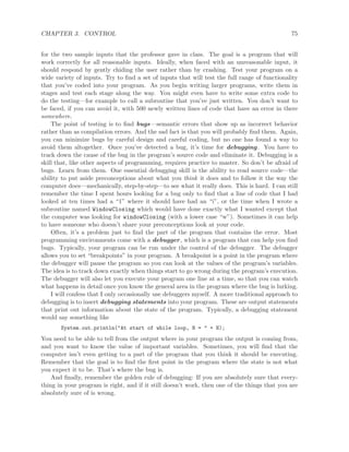 CHAPTER 3. CONTROL 75
for the two sample inputs that the professor gave in class. The goal is a program that will
work correctly for all reasonable inputs. Ideally, when faced with an unreasonable input, it
should respond by gently chiding the user rather than by crashing. Test your program on a
wide variety of inputs. Try to ﬁnd a set of inputs that will test the full range of functionality
that you’ve coded into your program. As you begin writing larger programs, write them in
stages and test each stage along the way. You might even have to write some extra code to
do the testing—for example to call a subroutine that you’ve just written. You don’t want to
be faced, if you can avoid it, with 500 newly written lines of code that have an error in there
somewhere.
The point of testing is to ﬁnd bugs—semantic errors that show up as incorrect behavior
rather than as compilation errors. And the sad fact is that you will probably ﬁnd them. Again,
you can minimize bugs by careful design and careful coding, but no one has found a way to
avoid them altogether. Once you’ve detected a bug, it’s time for debugging. You have to
track down the cause of the bug in the program’s source code and eliminate it. Debugging is a
skill that, like other aspects of programming, requires practice to master. So don’t be afraid of
bugs. Learn from them. One essential debugging skill is the ability to read source code—the
ability to put aside preconceptions about what you think it does and to follow it the way the
computer does—mechanically, step-by-step—to see what it really does. This is hard. I can still
remember the time I spent hours looking for a bug only to ﬁnd that a line of code that I had
looked at ten times had a “1” where it should have had an “i”, or the time when I wrote a
subroutine named WindowClosing which would have done exactly what I wanted except that
the computer was looking for windowClosing (with a lower case “w”). Sometimes it can help
to have someone who doesn’t share your preconceptions look at your code.
Often, it’s a problem just to ﬁnd the part of the program that contains the error. Most
programming environments come with a debugger, which is a program that can help you ﬁnd
bugs. Typically, your program can be run under the control of the debugger. The debugger
allows you to set “breakpoints” in your program. A breakpoint is a point in the program where
the debugger will pause the program so you can look at the values of the program’s variables.
The idea is to track down exactly when things start to go wrong during the program’s execution.
The debugger will also let you execute your program one line at a time, so that you can watch
what happens in detail once you know the general area in the program where the bug is lurking.
I will confess that I only occasionally use debuggers myself. A more traditional approach to
debugging is to insert debugging statements into your program. These are output statements
that print out information about the state of the program. Typically, a debugging statement
would say something like
System.out.println("At start of while loop, N = " + N);
You need to be able to tell from the output where in your program the output is coming from,
and you want to know the value of important variables. Sometimes, you will ﬁnd that the
computer isn’t even getting to a part of the program that you think it should be executing.
Remember that the goal is to ﬁnd the ﬁrst point in the program where the state is not what
you expect it to be. That’s where the bug is.
And ﬁnally, remember the golden rule of debugging: If you are absolutely sure that every-
thing in your program is right, and if it still doesn’t work, then one of the things that you are
absolutely sure of is wrong.
 