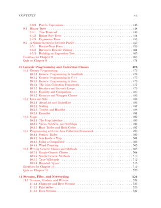 CONTENTS vii
9.3.3 Postﬁx Expressions . . . . . . . . . . . . . . . . . . . . . . . . . . . . . . . 445
9.4 Binary Trees . . . . . . . . . . . . . . . . . . . . . . . . . . . . . . . . . . . . . . 448
9.4.1 Tree Traversal . . . . . . . . . . . . . . . . . . . . . . . . . . . . . . . . . 449
9.4.2 Binary Sort Trees . . . . . . . . . . . . . . . . . . . . . . . . . . . . . . . 451
9.4.3 Expression Trees . . . . . . . . . . . . . . . . . . . . . . . . . . . . . . . . 456
9.5 A Simple Recursive Descent Parser . . . . . . . . . . . . . . . . . . . . . . . . . . 459
9.5.1 Backus-Naur Form . . . . . . . . . . . . . . . . . . . . . . . . . . . . . . . 459
9.5.2 Recursive Descent Parsing . . . . . . . . . . . . . . . . . . . . . . . . . . . 461
9.5.3 Building an Expression Tree . . . . . . . . . . . . . . . . . . . . . . . . . . 465
Exercises for Chapter 9 . . . . . . . . . . . . . . . . . . . . . . . . . . . . . . . . . . . 468
Quiz on Chapter 9 . . . . . . . . . . . . . . . . . . . . . . . . . . . . . . . . . . . . . . 471
10 Generic Programming and Collection Classes 473
10.1 Generic Programming . . . . . . . . . . . . . . . . . . . . . . . . . . . . . . . . . 473
10.1.1 Generic Programming in Smalltalk . . . . . . . . . . . . . . . . . . . . . . 474
10.1.2 Generic Programming in C++ . . . . . . . . . . . . . . . . . . . . . . . . 475
10.1.3 Generic Programming in Java . . . . . . . . . . . . . . . . . . . . . . . . . 476
10.1.4 The Java Collection Framework . . . . . . . . . . . . . . . . . . . . . . . . 477
10.1.5 Iterators and for-each Loops . . . . . . . . . . . . . . . . . . . . . . . . . . 479
10.1.6 Equality and Comparison . . . . . . . . . . . . . . . . . . . . . . . . . . . 480
10.1.7 Generics and Wrapper Classes . . . . . . . . . . . . . . . . . . . . . . . . 483
10.2 Lists and Sets . . . . . . . . . . . . . . . . . . . . . . . . . . . . . . . . . . . . . . 484
10.2.1 ArrayList and LinkedList . . . . . . . . . . . . . . . . . . . . . . . . . . . 484
10.2.2 Sorting . . . . . . . . . . . . . . . . . . . . . . . . . . . . . . . . . . . . . 487
10.2.3 TreeSet and HashSet . . . . . . . . . . . . . . . . . . . . . . . . . . . . . . 488
10.2.4 EnumSet . . . . . . . . . . . . . . . . . . . . . . . . . . . . . . . . . . . . 491
10.3 Maps . . . . . . . . . . . . . . . . . . . . . . . . . . . . . . . . . . . . . . . . . . . 492
10.3.1 The Map Interface . . . . . . . . . . . . . . . . . . . . . . . . . . . . . . . 493
10.3.2 Views, SubSets, and SubMaps . . . . . . . . . . . . . . . . . . . . . . . . 494
10.3.3 Hash Tables and Hash Codes . . . . . . . . . . . . . . . . . . . . . . . . . 497
10.4 Programming with the Java Collection Framework . . . . . . . . . . . . . . . . . 499
10.4.1 Symbol Tables . . . . . . . . . . . . . . . . . . . . . . . . . . . . . . . . . 499
10.4.2 Sets Inside a Map . . . . . . . . . . . . . . . . . . . . . . . . . . . . . . . 501
10.4.3 Using a Comparator . . . . . . . . . . . . . . . . . . . . . . . . . . . . . . 504
10.4.4 Word Counting . . . . . . . . . . . . . . . . . . . . . . . . . . . . . . . . . 505
10.5 Writing Generic Classes and Methods . . . . . . . . . . . . . . . . . . . . . . . . 508
10.5.1 Simple Generic Classes . . . . . . . . . . . . . . . . . . . . . . . . . . . . . 508
10.5.2 Simple Generic Methods . . . . . . . . . . . . . . . . . . . . . . . . . . . . 510
10.5.3 Type Wildcards . . . . . . . . . . . . . . . . . . . . . . . . . . . . . . . . 512
10.5.4 Bounded Types . . . . . . . . . . . . . . . . . . . . . . . . . . . . . . . . . 515
Exercises for Chapter 10 . . . . . . . . . . . . . . . . . . . . . . . . . . . . . . . . . . . 519
Quiz on Chapter 10 . . . . . . . . . . . . . . . . . . . . . . . . . . . . . . . . . . . . . 523
11 Streams, Files, and Networking 524
11.1 Streams, Readers, and Writers . . . . . . . . . . . . . . . . . . . . . . . . . . . . 524
11.1.1 Character and Byte Streams . . . . . . . . . . . . . . . . . . . . . . . . . 525
11.1.2 PrintWriter . . . . . . . . . . . . . . . . . . . . . . . . . . . . . . . . . . . 526
11.1.3 Data Streams . . . . . . . . . . . . . . . . . . . . . . . . . . . . . . . . . . 527
 