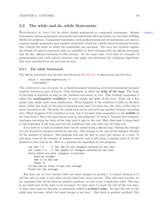 CHAPTER 3. CONTROL 76
3.3 The while and do..while Statements
Statements in Java can be either simple statements or compound statements. Simple (online)
statements, such as assignment statements and subroutine call statements, are the basic building
blocks of a program. Compound statements, such as while loops and if statements, are used to
organize simple statements into complex structures, which are called control structures because
they control the order in which the statements are executed. The next ﬁve sections explore
the details of control structures that are available in Java, starting with the while statement
and the do..while statement in this section. At the same time, we’ll look at examples of
programming with each control structure and apply the techniques for designing algorithms
that were introduced in the previous section.
3.3.1 The while Statement
The while statement was already introduced in Section 3.1. A while loop has the form
while ( boolean-expression )
statement
The statement can, of course, be a block statement consisting of several statements grouped
together between a pair of braces. This statement is called the body of the loop. The body
of the loop is repeated as long as the boolean-expression is true. This boolean expression is
called the continuation condition, or more simply the test, of the loop. There are a few
points that might need some clariﬁcation. What happens if the condition is false in the ﬁrst
place, before the body of the loop is executed even once? In that case, the body of the loop is
never executed at all. The body of a while loop can be executed any number of times, including
zero. What happens if the condition is true, but it becomes false somewhere in the middle of
the loop body? Does the loop end as soon as this happens? It doesn’t, because the computer
continues executing the body of the loop until it gets to the end. Only then does it jump back
to the beginning of the loop and test the condition, and only then can the loop end.
Let’s look at a typical problem that can be solved using a while loop: ﬁnding the average
of a set of positive integers entered by the user. The average is the sum of the integers, divided
by the number of integers. The program will ask the user to enter one integer at a time. It
will keep count of the number of integers entered, and it will keep a running total of all the
numbers it has read so far. Here is a pseudocode algorithm for the program:
Let sum = 0 // The sum of the integers entered by the user.
Let count = 0 // The number of integers entered by the user.
while there are more integers to process:
Read an integer
Add it to the sum
Count it
Divide sum by count to get the average
Print out the average
But how can we test whether there are more integers to process? A typical solution is to
tell the user to type in zero after all the data have been entered. This will work because we
are assuming that all the data are positive numbers, so zero is not a legal data value. The zero
is not itself part of the data to be averaged. It’s just there to mark the end of the real data.
A data value used in this way is sometimes called a sentinel value. So now the test in the
while loop becomes “while the input integer is not zero”. But there is another problem! The
 