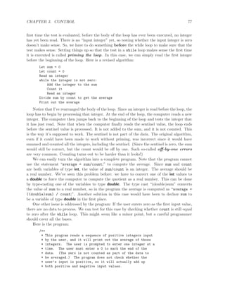 CHAPTER 3. CONTROL 77
ﬁrst time the test is evaluated, before the body of the loop has ever been executed, no integer
has yet been read. There is no “input integer” yet, so testing whether the input integer is zero
doesn’t make sense. So, we have to do something before the while loop to make sure that the
test makes sense. Setting things up so that the test in a while loop makes sense the ﬁrst time
it is executed is called priming the loop. In this case, we can simply read the ﬁrst integer
before the beginning of the loop. Here is a revised algorithm:
Let sum = 0
Let count = 0
Read an integer
while the integer is not zero:
Add the integer to the sum
Count it
Read an integer
Divide sum by count to get the average
Print out the average
Notice that I’ve rearranged the body of the loop. Since an integer is read before the loop, the
loop has to begin by processing that integer. At the end of the loop, the computer reads a new
integer. The computer then jumps back to the beginning of the loop and tests the integer that
it has just read. Note that when the computer ﬁnally reads the sentinel value, the loop ends
before the sentinel value is processed. It is not added to the sum, and it is not counted. This
is the way it’s supposed to work. The sentinel is not part of the data. The original algorithm,
even if it could have been made to work without priming, was incorrect since it would have
summed and counted all the integers, including the sentinel. (Since the sentinel is zero, the sum
would still be correct, but the count would be oﬀ by one. Such so-called oﬀ-by-one errors
are very common. Counting turns out to be harder than it looks!)
We can easily turn the algorithm into a complete program. Note that the program cannot
use the statement “average = sum/count;” to compute the average. Since sum and count
are both variables of type int, the value of sum/count is an integer. The average should be
a real number. We’ve seen this problem before: we have to convert one of the int values to
a double to force the computer to compute the quotient as a real number. This can be done
by type-casting one of the variables to type double. The type cast “(double)sum” converts
the value of sum to a real number, so in the program the average is computed as “average =
((double)sum) / count;”. Another solution in this case would have been to declare sum to
be a variable of type double in the ﬁrst place.
One other issue is addressed by the program: If the user enters zero as the ﬁrst input value,
there are no data to process. We can test for this case by checking whether count is still equal
to zero after the while loop. This might seem like a minor point, but a careful programmer
should cover all the bases.
Here is the program:
/**
* This program reads a sequence of positive integers input
* by the user, and it will print out the average of those
* integers. The user is prompted to enter one integer at a
* time. The user must enter a 0 to mark the end of the
* data. (The zero is not counted as part of the data to
* be averaged.) The program does not check whether the
* user’s input is positive, so it will actually add up
* both positive and negative input values.
 