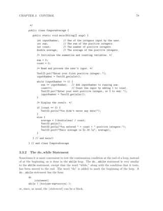 CHAPTER 3. CONTROL 78
*/
public class ComputeAverage {
public static void main(String[] args) {
int inputNumber; // One of the integers input by the user.
int sum; // The sum of the positive integers.
int count; // The number of positive integers.
double average; // The average of the positive integers.
/* Initialize the summation and counting variables. */
sum = 0;
count = 0;
/* Read and process the user’s input. */
TextIO.put("Enter your first positive integer: ");
inputNumber = TextIO.getlnInt();
while (inputNumber != 0) {
sum += inputNumber; // Add inputNumber to running sum.
count++; // Count the input by adding 1 to count.
TextIO.put("Enter your next positive integer, or 0 to end: ");
inputNumber = TextIO.getlnInt();
}
/* Display the result. */
if (count == 0) {
TextIO.putln("You didn’t enter any data!");
}
else {
average = ((double)sum) / count;
TextIO.putln();
TextIO.putln("You entered " + count + " positive integers.");
TextIO.putf("Their average is %1.3f.n", average);
}
} // end main()
} // end class ComputeAverage
3.3.2 The do..while Statement
Sometimes it is more convenient to test the continuation condition at the end of a loop, instead
of at the beginning, as is done in the while loop. The do..while statement is very similar
to the while statement, except that the word “while,” along with the condition that it tests,
has been moved to the end. The word “do” is added to mark the beginning of the loop. A
do..while statement has the form
do
statement
while ( boolean-expression );
or, since, as usual, the statement can be a block,
 