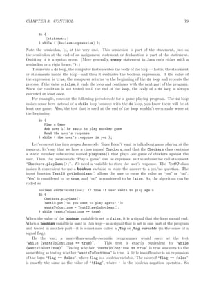 CHAPTER 3. CONTROL 79
do {
statements
} while ( boolean-expression );
Note the semicolon, ’;’, at the very end. This semicolon is part of the statement, just as
the semicolon at the end of an assignment statement or declaration is part of the statement.
Omitting it is a syntax error. (More generally, every statement in Java ends either with a
semicolon or a right brace, ’}’.)
To execute a do loop, the computer ﬁrst executes the body of the loop—that is, the statement
or statements inside the loop—and then it evaluates the boolean expression. If the value of
the expression is true, the computer returns to the beginning of the do loop and repeats the
process; if the value is false, it ends the loop and continues with the next part of the program.
Since the condition is not tested until the end of the loop, the body of a do loop is always
executed at least once.
For example, consider the following pseudocode for a game-playing program. The do loop
makes sense here instead of a while loop because with the do loop, you know there will be at
least one game. Also, the test that is used at the end of the loop wouldn’t even make sense at
the beginning:
do {
Play a Game
Ask user if he wants to play another game
Read the user’s response
} while ( the user’s response is yes );
Let’s convert this into proper Java code. Since I don’t want to talk about game playing at the
moment, let’s say that we have a class named Checkers, and that the Checkers class contains
a static member subroutine named playGame() that plays one game of checkers against the
user. Then, the pseudocode “Play a game” can be expressed as the subroutine call statement
“Checkers.playGame();”. We need a variable to store the user’s response. The TextIO class
makes it convenient to use a boolean variable to store the answer to a yes/no question. The
input function TextIO.getlnBoolean() allows the user to enter the value as “yes” or “no”.
“Yes” is considered to be true, and “no” is considered to be false. So, the algorithm can be
coded as
boolean wantsToContinue; // True if user wants to play again.
do {
Checkers.playGame();
TextIO.put("Do you want to play again? ");
wantsToContinue = TextIO.getlnBoolean();
} while (wantsToContinue == true);
When the value of the boolean variable is set to false, it is a signal that the loop should end.
When a boolean variable is used in this way—as a signal that is set in one part of the program
and tested in another part—it is sometimes called a ﬂag or ﬂag variable (in the sense of a
signal ﬂag).
By the way, a more-than-usually-pedantic programmer would sneer at the test
“while (wantsToContinue == true)”. This test is exactly equivalent to “while
(wantsToContinue)”. Testing whether “wantsToContinue == true” is true amounts to the
same thing as testing whether “wantsToContinue” is true. A little less oﬀensive is an expression
of the form “flag == false”, where flag is a boolean variable. The value of “flag == false”
is exactly the same as the value of “!flag”, where ! is the boolean negation operator. So
 
